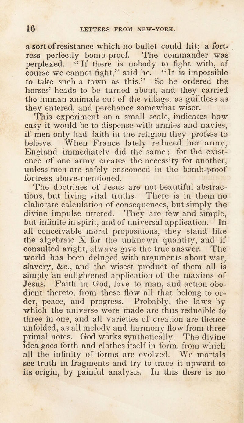 a sort of resistance which no bullet could hit; a fort- ress perfectly bomb-proof. The commander was perplexed. “ If there is nobody to fight with, of course we cannot fight,” said he. “It is impossible to take such a town as this.” So he ordered the horses’ heads to be turned about, and they carried the human animals out of the village, as guiltless as they entered, and perchance somewhat wiser. This experiment on a small scale, indicates how easy it would be to dispense with armies and navies, if men only had faith in the religion they profess to believe. When France lately reduced her army, England immediately did the same ; for the exist- ence of one army creates the necessity for another, unless men are safely ensconced in the bomb-proof fortress above-mentioned. The doctrines of Jesus are not beautiful abstrac- tions, but living vital truths. There is in them no elaborate calculation of consequences, but simply the divine impulse uttered. They are few and simple, but infinite in spirit, and of universal application. In all conceivable moral propositions, they stand like the algebraic X for the unknown quantity, and if consulted aright, always give the true answer. The world has been deluged with arguments about war, slavery, &c., and the wisest product of them all is simply an enlightened application of the maxims of Jesus. Faith in God, love to man, and action obe- dient thereto, from these flow all that belong to or- der, peace, and progress. Probably, the laws by which the universe were made arc thus reducible to three in one, and all varieties of creation are thence unfolded, as all melody and harmony flow from three primal notes. God works synthetically. The divine idea goes forth and clothes itself in form, from which all the infinity of forms are evolved. We mortals see truth in fragments and try to trace it upward to its origin, by painful analysis. In this there is no