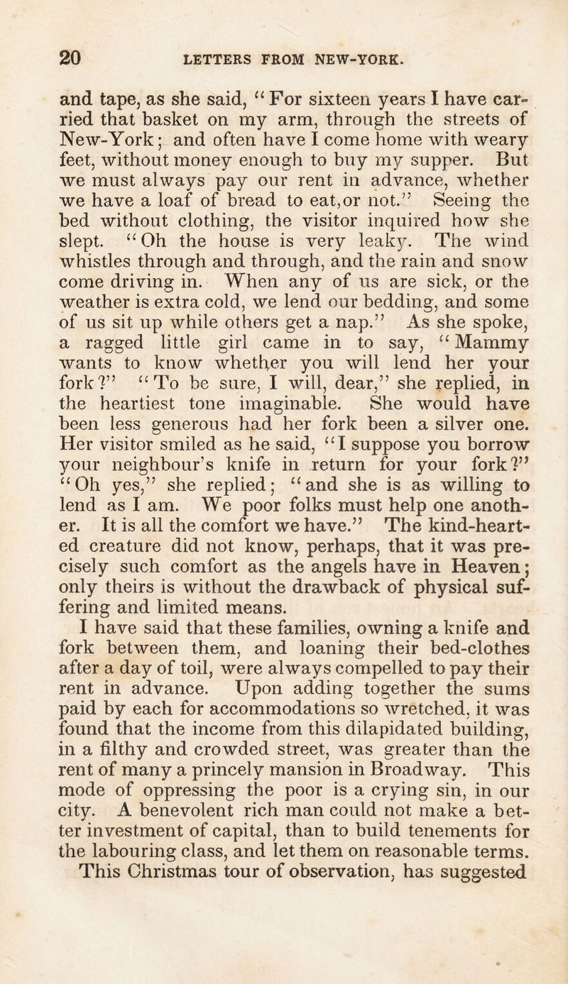 and tape, as she said, “ For sixteen years I have car- ried that basket on my arm, through the streets of New-York; and often have I come home with weary feet, without money enough to buy my supper. But we must always pay our rent in advance, whether we have a loaf of bread to eat,or not.” Seeing the bed without clothing, the visitor inquired how she slept. “ Oh the house is very leak}. The wind whistles through and through, and the rain and snow come driving in. When any of us are sick, or the weather is extra cold, we lend our bedding, and some of us sit up while others get a nap.” As she spoke, a ragged little girl came in to say, “ Mammy wants to know whether you will lend her your fork?” “To be sure, I will, dear,” she replied, in the heartiest tone imaginable. She would have been less generous had her fork been a silver one. Her visitor smiled as he said, “I suppose you borrow your neighbour’s knife in return for your fork?” “Oh yes,” she replied; “and she is as willing to lend as I am. We poor folks must help one anoth- er. It is all the comfort we have.” The kind-heart- ed creature did not know, perhaps, that it was pre- cisely such comfort as the angels have in Heaven; only theirs is without the drawback of physical suf- fering and limited means. I have said that these families, owning a knife and fork between them, and loaning their bed-clothes after a day of toil, were always compelled to pay their rent in advance. Upon adding together the sums paid by each for accommodations so wretched, it was found that the income from this dilapidated building, in a filthy and crowded street, was greater than the rent of many a princely mansion in Broadway. This mode of oppressing the poor is a crying sin, in our city. A benevolent rich man could not make a bet- ter investment of capital, than to build tenements for the labouring class, and let them on reasonable terms. This Christmas tour of observation, has suggested