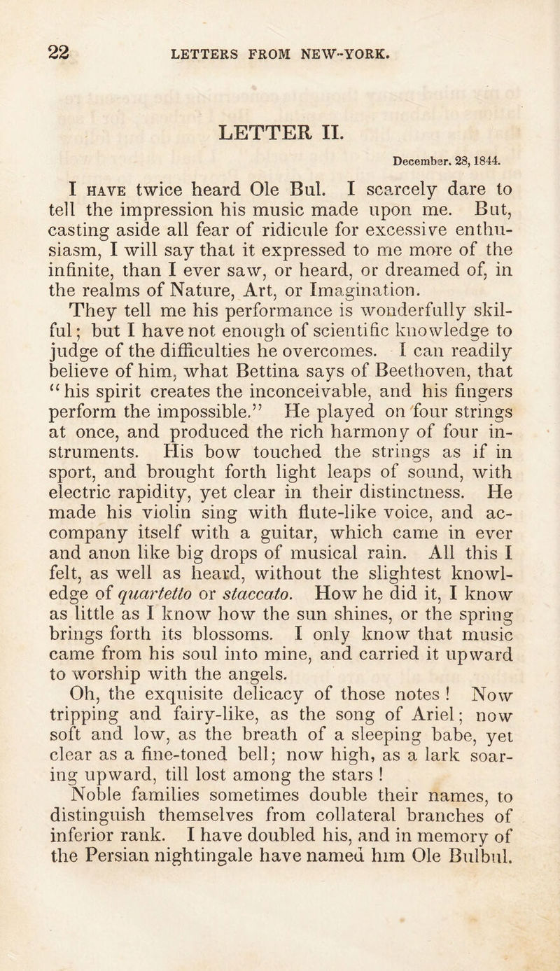 LETTER II. December. 23,1844. I have twice heard Ole Bui. I scarcely dare to tell the impression his music made upon me. But, casting aside all fear of ridicule for excessive enthu- siasm, I will say that it expressed to me more of the infinite, than I ever saw, or heard, or dreamed of, in the realms of Nature, Art, or Imagination. They tell me his performance is wonderfully skil- ful ; but I have not enough of scientific knowledge to judge of the difficulties he overcomes. I can readily believe of him, what Bettina says of Beethoven, that “ his spirit creates the inconceivable, and his fingers perform the impossible.” He played on four strings at once, and produced the rich harmony of four in- struments. His bow touched the strings as if in sport, and brought forth light leaps of sound, with electric rapidity, yet clear in their distinctness. He made his violin sing with flute-like voice, and ac- company itself with a guitar, which came in ever and anon like big drops of musical rain. All this I felt, as well as heard, without the slightest knowl- edge of quartetto or staccato. How he did it, I know as little as I know how the sun shines, or the spring brings forth its blossoms. I only know that music came from his soul into mine, and carried it upward to worship with the angels. Oh, the exquisite delicacy of those notes ! Now tripping and fairy-like, as the song of Ariel; now soft and low, as the breath of a sleeping babe, yet clear as a fine-toned bell; now high, as a lark soar- ing upward, till lost among the stars ! Noble families sometimes double their names, to distinguish themselves from collateral branches of inferior rank. I have doubled his, and in memory of the Persian nightingale have named him Ole Bulbul.