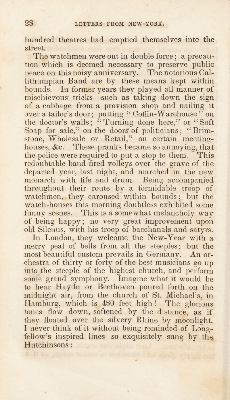 hundred theatres had emptied themselves into the street. » The watchmen were out in double force; a precau- tion which is deemed necessary to preserve public peace on this noisy anniversary. The notorious Cal- lithumpian Band are by these means kept within bounds. In former years they played all manner of mischievous tricks—such as taking down the sign of a cabbage from a provision shop and nailing it over a tailor’s door; putting “ Coffin-Warehouse ” on the doctor’s walls; u Turning done here,” or u Soft Soap for sale,” on the doors of politicians; u Brim- stone, Wholesale or Retail,” on certain meeting- houses, &c. These pranks became so annoying, that the police were required to put a stop to them. This redoubtable band fired volleys over the grave of the departed year, last night, and marched in the new monarch with fife and drum. Being accompanied throughout their route by a formidable troop of watchmen, they caroused within bounds ; but the watch-houses this morning doubtless exhibited some funny scenes. This is a somewhat melancholy way of being happy; no very great improvement upon old Silenus, with his troop of bacchanals and satyrs. In London, they welcome the New-Year with a merry peal of bells from all the steeples; but the most beautiful custom prevails in Germany. An or- chestra of thirty or forty of the best musicians go up into the steeple of the highest church, and perform some grand symphony. Imagine what it would be to hear Haydn or Beethoven poured forth on the midnight air, from the church of St. Michael’s, in Hamburg, which is 480 feet high! The glorious tones flow down, softened by the distance, as if they floated over the silvery Rhine by moonlight. I never think of it without being reminded of Long- fellow’s inspired lines so exquisitely sung by the Hutchinsons: