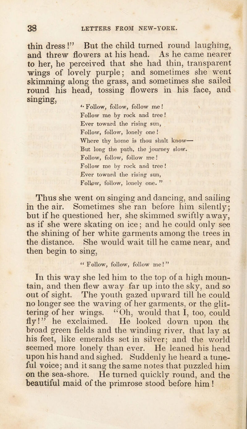 thin dress !” But the child turned round laughing, and threw flowers at his head. As he came nearer to her, he perceived that she had thin, transparent wings of lovely purple; and sometimes she went skimming along the grass, and sometimes she sailed round his head, tossing flowers in his face, and singing, *• Follow, follow, follow me ! Follow me by rock and tree! Ever toward the rising sun, Follow, follow, lonely one! Where thy home is thou shalt know™ But long the path, the journey slow. Follow, follow, follow me! Follow me by rock and tree! Ever toward the rising sun, Follow, follow, lonely one. ” Thus she went on singing and dancing, and sailing in the air. Sometimes she ran before him silently; but if he questioned her, she skimmed swiftly away, as if she were skating on ice; and he could only see the shining of her white garments among the trees in the distance. She would wait till he came near, and then begin to sing, “ Follow, follow, follow me!” In this way she led him to the top of a high moun- tain, and then flew away far up into the sky, and so out of sight. The youth gazed upward till he could no longer see the waving of her garments, or the glit- tering of her wings. “Oh, would that I, too, could fly!” he exclaimed. He looked down upon the broad green fields and the winding river, that lay at his feet, like emeralds set in silver; and the world seemed more lonely than ever. He leaned his head upon his hand and sighed. Suddenly he heard a tune- ful voice; and it sang the same notes that puzzled him on the sea-shore. He turned quickly round, and the beautiful maid of the primrose stood before him !