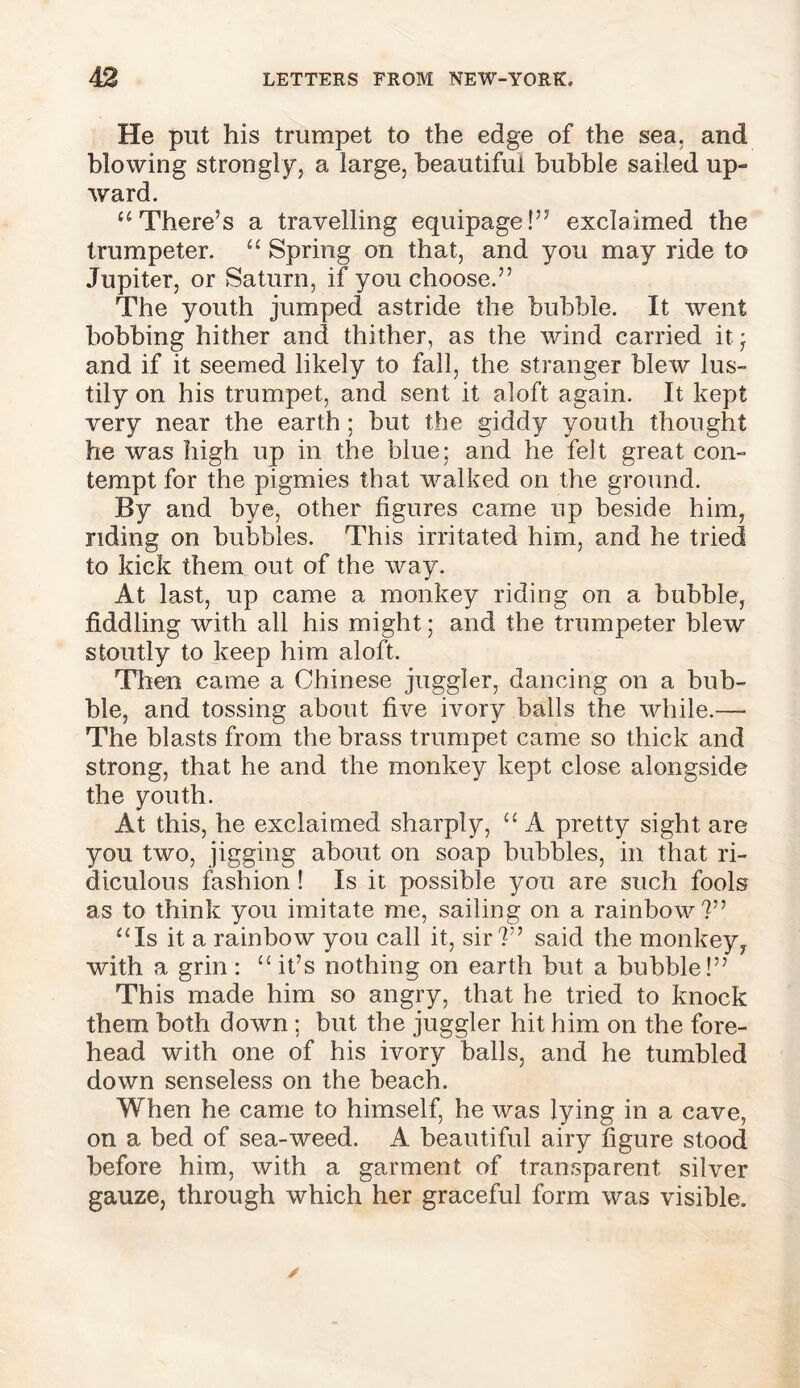 He put his trumpet to the edge of the sea. and blowing strongly, a large, beautiful bubble sailed up- ward. “ There’s a travelling equipage!” exclaimed the trumpeter. “ Spring on that, and you may ride to Jupiter, or Saturn, if you choose.” The youth jumped astride the bubble. It went bobbing hither and thither, as the wind carried it- and if it seemed likely to fall, the stranger blew lus- tily on his trumpet, and sent it aloft again. It kept very near the earth; but the giddy youth thought he was high up in the blue; and he felt great con- tempt for the pigmies that walked on the ground. By and bye, other figures came up beside him, riding on bubbles. This irritated him, and he tried to kick them out of the way. At last, up came a monkey riding on a bubble, fiddling with all his might; and the trumpeter blew stoutly to keep him aloft. Then came a Chinese juggler, dancing on a bub- ble, and tossing about five ivory balls the while.— The blasts from the brass trumpet came so thick and strong, that he and the monkey kept close alongside the youth. At this, he exclaimed sharply, “ A pretty sight are you two, jigging about on soap bubbles, in that ri- diculous fashion! Is it possible you are such fools as to think you imitate me, sailing on a rainbow ?” “Is it a rainbow you call it, sir?” said the monkey, with a grin : “ it’s nothing on earth but a bubble!” This made him so angry, that he tried to knock them both down ; but the juggler hit him on the fore- head with one of his ivory balls, and he tumbled down senseless on the beach. When he came to himself, he was lying in a cave, on a bed of sea-weed. A beautiful airy figure stood before him, with a garment of transparent silver gauze, through which her graceful form was visible.