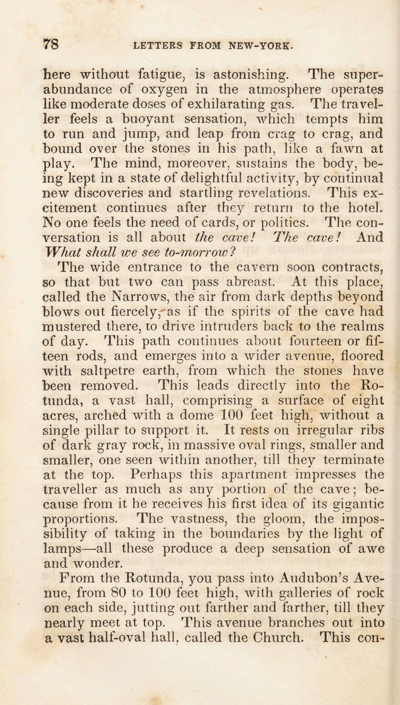 here without fatigue, is astonishing. The super- abundance of oxygen in the atmosphere operates like moderate doses of exhilarating gas. The travel- ler feels a buoyant sensation, which tempts him to run and jump, and leap from crag to crag, and bound over the stones in his path, like a fawn at play. The mind, moreover, sustains the body, be- ing kept in a state of delightful activity, by continual new discoveries and startling revelations. This ex- citement continues after they return to the hotel. No one feels the need of cards, or politics. The con- versation is all about the cave l The cave l And What shall we see to-morrow ? The wide entrance to the cavern soon contracts, so that but two can pass abreast. At this place, called the Narrows, the air from dark depths beyond blows out fiercely, as if the spirits of the cave had mustered there, to drive intruders back to the realms of day. This path continues about fourteen or fif- teen rods, and emerges into a wider avenue, floored with saltpetre earth, from which the stones have been removed. This leads directly into the Ro- tunda, a vast hall, comprising a surface of eight acres, arched with a dome 100 feet high, without a single pillar to support it. It rests on irregular ribs of dark gray rock, in massive oval rings, smaller and smaller, one seen within another, till they terminate at the top. Perhaps this apartment impresses the traveller as much as any portion of the cave; be- cause from it he receives his first idea of its gigantic proportions. The vastness, the gloom, the impos- sibility of taking in the boundaries by the light of lamps—all these produce a deep sensation of awe and wonder. From the Rotunda, you pass into Audubon’s Ave- nue, from 80 to 100 feet high, with galleries of rock on each side, jutting out farther and farther, till they nearly meet at top. This avenue branches out into a vast half-oval hall, called the Church. This con-
