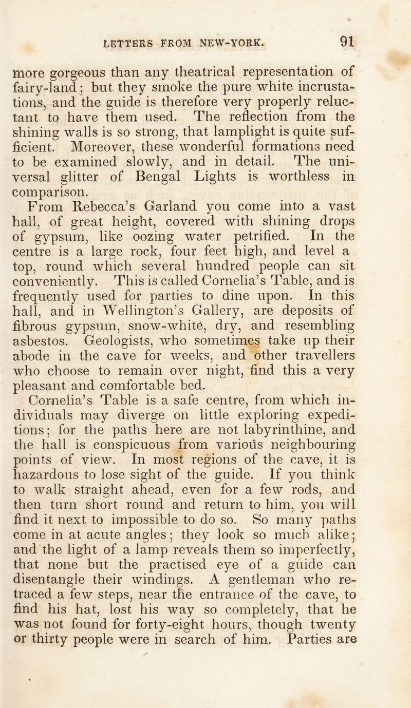 more gorgeous than any theatrical representation of fairy-land; but they smoke the pure white incrusta- tions, and the guide is therefore very properly reluc- tant to have them used. The reflection from the shining walls is so strong, that lamplight is quite suf- ficient. Moreover, these wonderful formations need to be examined slowly, and in detail. The uni- versal glitter of Bengal Lights is worthless in comparison. From Rebecca’s Garland you come into a vast hall, of great height, covered with shining drops of gypsum, like oozing water petrified. In the centre is a large rock, four feet high, and level a top, round which several hundred people can sit conveniently. This is called Cornelia’s Table, and is frequently used for parties to dine upon. In this hall, and in Wellington’s Gallery, are deposits of fibrous gypsum, snow-white, dry, and resembling asbestos. Geologists, who sometimes take up their abode in the cave for weeks, and other travellers who choose to remain over night, find this a very pleasant and comfortable bed. Cornelia’s Table is a safe centre, from which in- dividuals may diverge on little exploring expedi- tions ; for the paths here are not labyrinthine, and the hall is conspicuous from various neighbouring points of view. In most regions of the cave, it is hazardous to lose sight of the guide. If you think to walk straight ahead, even for a few rods, and then turn short round and return to him, you will find it next to impossible to do so. So many paths come in at acute angles; they look so much alike; and the light of a lamp reveals them so imperfectly, that none but the practised eye of a guide can disentangle their windings. A gentleman who re- traced a few steps, near the entrance of the cave, to find his hat, lost his way so completely, that he was not found for forty-eight hours, though twenty or thirty people were in search of him. Parties are