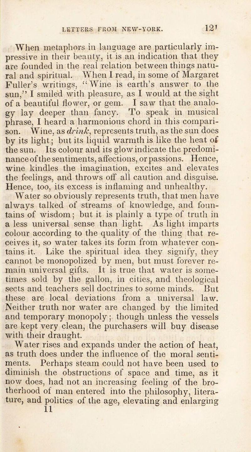 12? When metaphors in language are particularly im- pressive in their beauty, it is an indication that they are founded in the real relation between things natu- ral and spiritual. When I read, in some of Margaret Fuller’s writings, “Wine is earth’s answer to the sun,” I smiled with pleasure, as I would at the sight of a beautiful flower, or gem. I saw that the analo- gy lay deeper than fancy. To speak in musical phrase, I heard a harmonious chord in this compari- son. Wine, as drink, represents truth, as the sun does by its light; but its liquid warmth is like the heat of the sun. Its colour and its glow indicate the predomi- nance of the sentiments, affections, or passions. Hence, wine kindles the imagination, excites and elevates the feelings, and throws off all caution and disguise. Hence, too, its excess is inflaming and unhealthy. Water so obviously represents truth, that men have always talked of streams of knowledge, and foun- tains of wisdom; but it is plainly a type of truth in a less universal sense than light. As light imparts colour according to the quality of the thing that re- ceives it, so water takes its form from whatever con- tains it. Like the spiritual idea they signify, they cannot be monopolized by men, but must forever re- main universal gifts. It is true that water is some- times sold by the gallon, in cities, and theological sects and teachers sell doctrines to some minds. But these are local deviations from a universal law. Neither truth nor water are changed by the limited and temporary monopoly; though unless the vessels are kept very clean, the purchasers will buy disease with their draught. Water rises and expands under the action of heat, as truth does under the influence of the moral senti- ments. Perhaps steam could not have been used to diminish the obstructions of space and time, as it now does, had not an increasing feeling of the bro- therhood of man entered into the philosophy, litera- ture, and politics of the age, elevating and enlarging