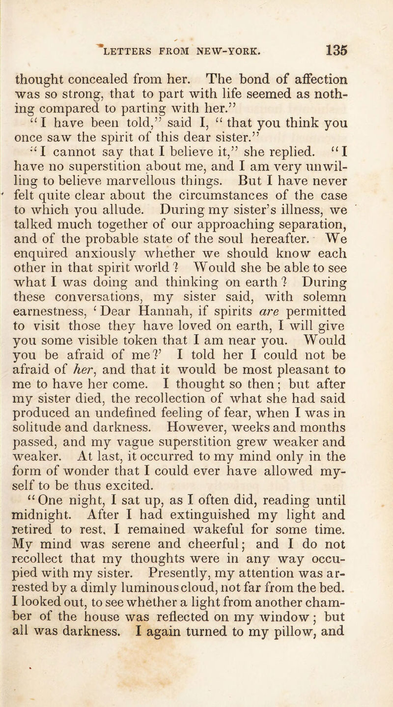 thought concealed from her. The bond of affection was so strong, that to part with life seemed as noth- ing compared to parting with her.” “I have been told,” said I, “ that you think you once saw the spirit of this dear sister.” “I cannot say that I believe it,” she replied. “I have no superstition about me, and I am very unwil- ling to believe marvellous things. But I have never felt quite clear about the circumstances of the case to which you allude. During my sister’s illness, we talked much together of our approaching separation, and of the probable state of the soul hereafter. We enquired anxiously whether we should know each other in that spirit world 1 Would she be able to see what I was doing and thinking on earth ? During these conversations, my sister said, with solemn earnestness, ‘ Dear Hannah, if spirits are permitted to visit those they have loved on earth, I will give you some visible token that I am near you. Would you be afraid of me?’ I told her I could not be afraid of Aer, and that it would be most pleasant to me to have her come. I thought so then; but after my sister died, the recollection of what she had said produced an undefined feeling of fear, when I was in solitude and darkness. However, weeks and months passed, and my vague superstition grew weaker and weaker. At last, it occurred to my mind only in the form of wonder that I could ever have allowed my- self to be thus excited. “One night, I sat up, as I often did, reading until midnight. After I had extinguished my light and retired to rest, I remained wakeful for some time. Mv mind was serene and cheerful; and I do not recollect that my thoughts were in any way occu- pied with my sister. Presently, my attention was ar- rested by a dimly luminous cloud, not far from the bed. I looked out, to see whether a light from another cham- ber of the house was reflected on my window; but all was darkness. I again turned to my pillow, and