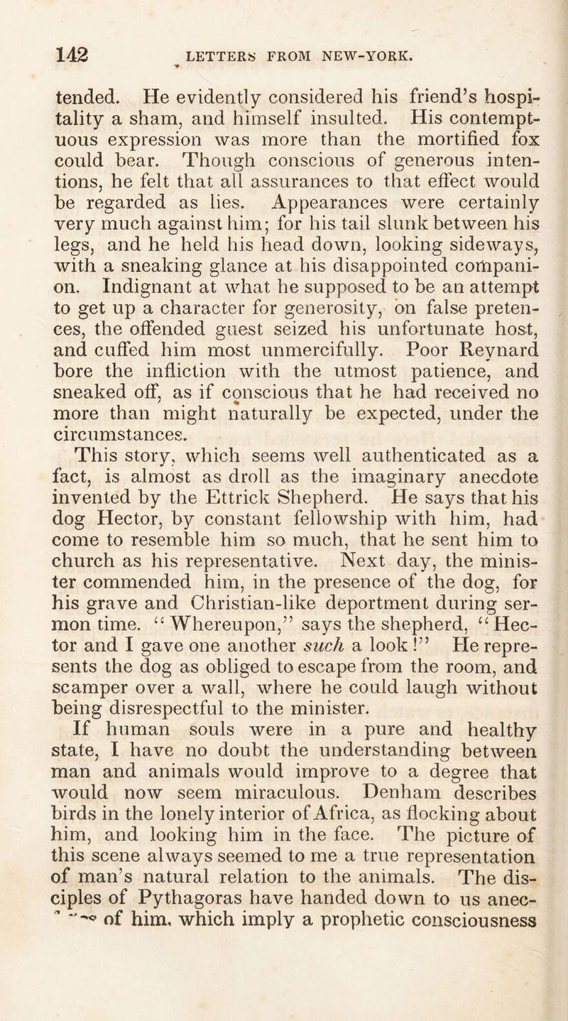 tended. He evidently considered his friend’s hospi- tality a sham, and himself insulted. His contempt- uous expression was more than the mortified fox could hear. Though conscious of generous inten- tions, he felt that all assurances to that effect would be regarded as lies. Appearances were certainly very much against him; for his tail slunk between his legs, and he held his head down, looking sideways, with a sneaking glance at his disappointed compani- on. Indignant at what he supposed to be an attempt to get up a character for generosity, on false preten- ces, the offended guest seized his unfortunate host, and cuffed him most unmercifully. Poor Reynard bore the infliction with the utmost patience, and sneaked off, as if conscious that he had received no * % more than might naturally be expected, under the circumstances. This story, which seems well authenticated as a fact, is almost as droll as the imaginary anecdote invented by the Ettrick Shepherd. He says that his dog Hector, by constant fellowship with him, had come to resemble him so much, that he sent him to church as his representative. Next day, the minis- ter commended him, in the presence of the dog, for his grave and Christian-like deportment during ser- mon time. “ Whereupon,” says the shepherd, u Hec- tor and I gave one another such a look !” Pie repre- sents the dog as obliged to escape from the room, and scamper over a wall, where he could laugh without being disrespectful to the minister. If human souls were in a pure and healthy state, I have no doubt the understanding between man and animals would improve to a degree that would now seem miraculous. Denham describes birds in the lonely interior of Africa, as flocking about him, and looking him in the face. The picture of this scene always seemed to me a true representation of man’s natural relation to the animals. The dis- ciples of Pythagoras have handed down to us anec-  of him, which imply a prophetic consciousness