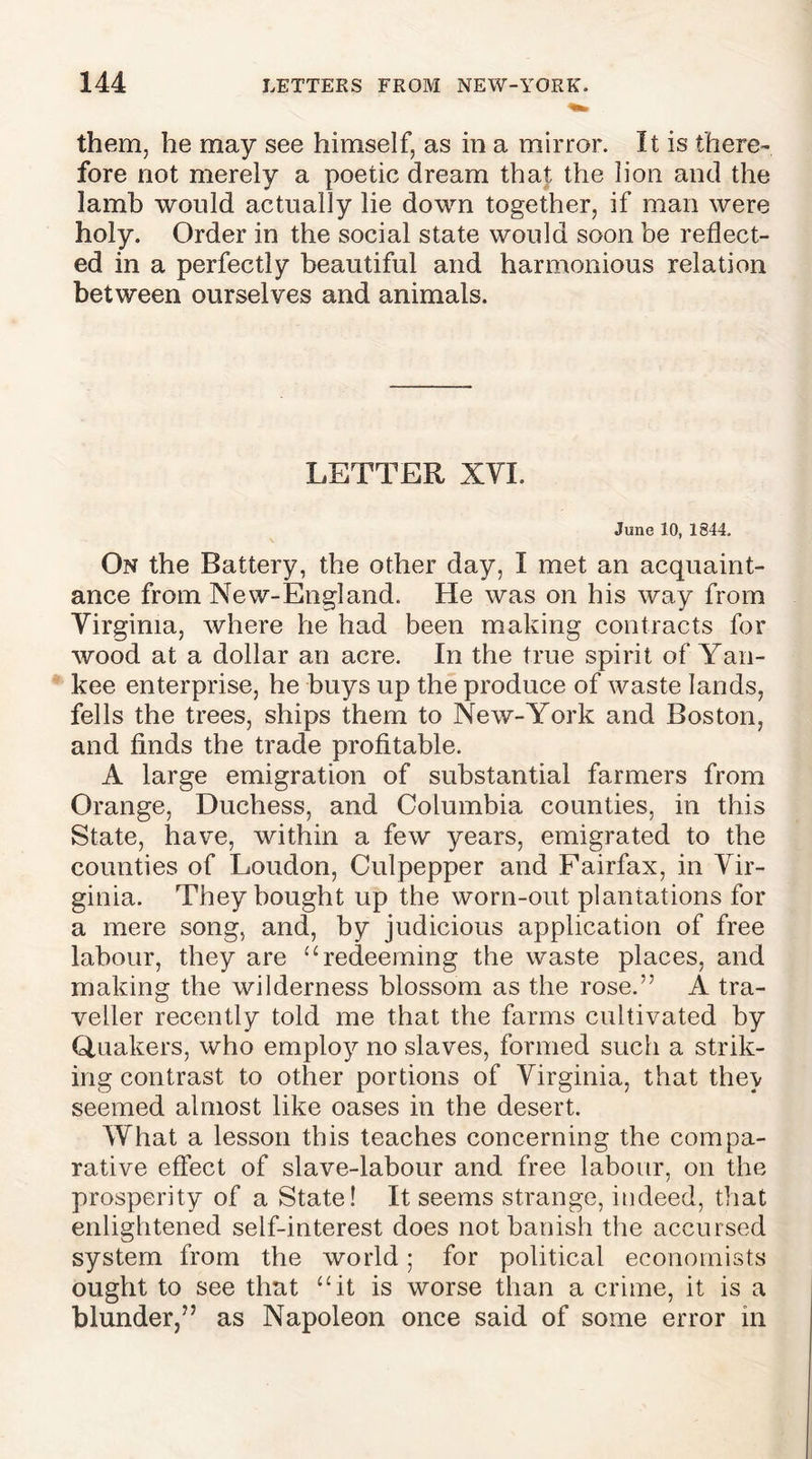 them, he may see himself, as in a mirror. It is there- fore not merely a poetic dream that the lion and the lamb would actually lie down together, if man were holy. Order in the social state would soon be reflect- ed in a perfectly beautiful and harmonious relation between ourselves and animals. LETTER XVI. June 10, 1844. On the Battery, the other day, I met an acquaint- ance from New-England. He was on his way from Virginia, where he had been making contracts for wood at a dollar an acre. In the true spirit of Yan- kee enterprise, he buys up the produce of waste lands, fells the trees, ships them to New-York and Boston, and finds the trade profitable. A large emigration of substantial farmers from Orange, Duchess, and Columbia counties, in this State, have, within a few years, emigrated to the counties of Loudon, Culpepper and Fairfax, in Vir- ginia. They bought up the worn-out plantations for a mere song, and, by judicious application of free labour, they are u redeeming the waste places, and making the wilderness blossom as the rose.” A tra- veller recently told me that the farms cultivated by Quakers, who employ no slaves, formed such a strik- ing contrast to other portions of Virginia, that they seemed almost like oases in the desert. What a lesson this teaches concerning the compa- rative effect of slave-labour and free labour, on the prosperity of a State! It seems strange, indeed, that enlightened self-interest does not banish the accursed system from the world; for political economists ought to see that “it is worse than a crime, it is a blunder,” as Napoleon once said of some error in