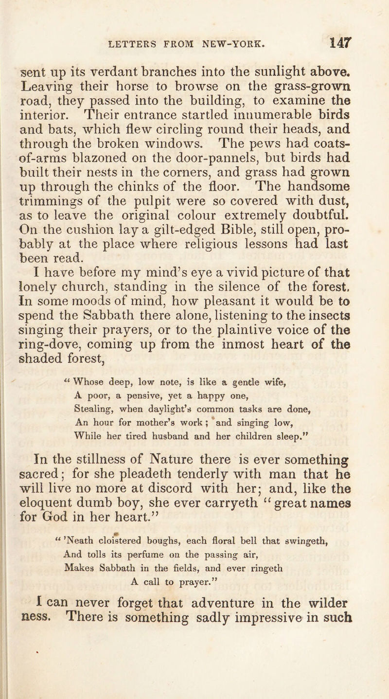 sent up its verdant branches into the sunlight above. Leaving their horse to browse on the grass-grown road, they passed into the building, to examine the interior. Their entrance startled innumerable birds and bats, which flew circling round their heads, and through the broken windows. The pews had coats- of-arms blazoned on the door-pannels, but birds had built their nests in the corners, and grass had grown up through the chinks of the floor. The handsome trimmings of the pulpit were so covered with dust, as to leave the original colour extremely doubtful. On the cushion lay a gilt-edged Bible, still open, pro- bably at the place where religious lessons had last been read. I have before my mind’s eye a vivid picture of that lonely church, standing in the silence of the forest. In some moods of mind, how pleasant it would be to spend the Sabbath there alone, listening to the insects singing their prayers, or to the plaintive voice of the ring-dove, coming up from the inmost heart of the shaded forest, Whose deep, low note, is like a gentle wife, A poor, a pensive, yet a happy one, Stealing, when daylight’s common tasks are done. An hour for mother’s work ; and singing low, While her tired husband and her children sleep.” In the stillness of Nature there is ever something sacred; for she pleadeth tenderly with man that he will live no more at discord with her; and, like the eloquent dumb boy, she ever carryeth u great names for God in her heart.” u ’Neath cloistered boughs, each floral bell that swingeth, And tolls its perfume on the passing air, Makes Sabbath in the fields, and ever ringeth A call to prayer.” I can never forget that adventure in the wilder ness. There is something sadly impressive in such