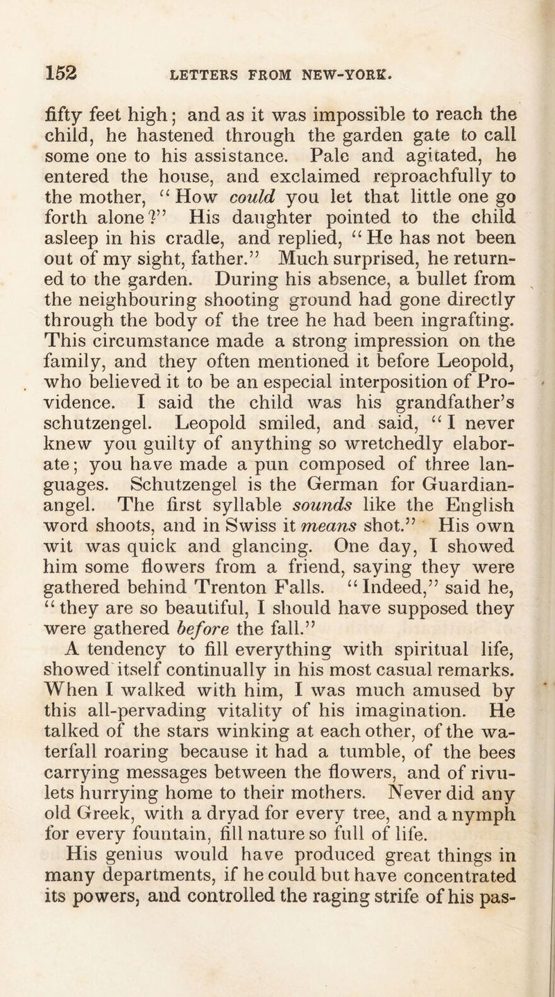 fifty feet high; and as it was impossible to reach the child, he hastened through the garden gate to call some one to his assistance. Pale and agitated, he entered the house, and exclaimed reproachfully to the mother, “ How could you let that little one go forth alone?” His daughter pointed to the child asleep in his cradle, and replied, “ He has not been out of my sight, father.” Much surprised, he return- ed to the garden. During his absence, a bullet from the neighbouring shooting ground had gone directly through the body of the tree he had been ingrafting. This circumstance made a strong impression on the family, and they often mentioned it before Leopold, who believed it to be an especial interposition of Pro- vidence. I said the child was his grandfather’s schutzengel. Leopold smiled, and said, “ I never knew you guilty of anything so wretchedly elabor- ate ; you have made a pun composed of three lan- guages. Schutzengel is the German for Guardian- angel. The first syllable sounds like the English word shoots, and in Swiss it means shot.” His own wit was quick and glancing. One day, I showed him some flowers from a friend, saying they were gathered behind Trenton Falls. “ Indeed,” said he, “ they are so beautiful, I should have supposed they were gathered before the fall.” A tendency to fill everything with spiritual life, showed itself continually in his most casual remarks. When I walked with him, I was much amused by this all-pervading vitality of his imagination. He talked of the stars winking at each other, of the wa- terfall roaring because it had a tumble, of the bees carrying messages between the flowers, and of rivu- lets hurrying home to their mothers. Never did any old Greek, with a dryad for every tree, and a nymph for every fountain, fill nature so full of life. His genius would have produced great things in many departments, if he could but have concentrated its powers, and controlled the raging strife of his pas-