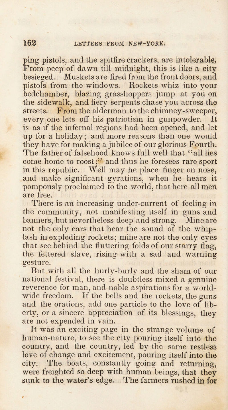 ping pistols, and the spitfire crackers, are intolerable. From peep of dawn till midnight, this is like a city besieged. Muskets are fired from the front doors, and pistols from the windows. Rockets whiz into your bedchamber, blazing grasshoppers jump at you on the sidewalk, and fiery serpents chase you across the streets. From the alderman to the chimney-sweeper, every one lets off his patriotism in gunpowder. It is as if the infernal regions had been opened, and let up for a holiday; and more reasons than one would they have for making a jubilee of our glorious Fourth. The father of falsehood knows full well that “all lies come home to roost;” and thus he foresees rare sport in this republic. Well may he place finger on nose, and make significant gyrations, when he hears it pompously proclaimed to the world, that here all men are free. There is an increasing under-current of feeling in the community, not manifesting itself in guns and banners, but nevertheless deep and strong. Mine are not the only ears that hear the sound of the whip- lash in exploding rockets; mine are not the only eyes that see behind the fluttering folds of our starry flag, the fettered slave, rising with a sad and warning gesture. But with all the hurly-burly and the sham of our national festival, there is doubtless mixed a genuine reverence for man, and noble aspirations for a world- wide freedom. If the bells and the rockets, the guns and the orations, add one particle to the love of lib- erty, or a sincere appreciation of its blessings, they are not expended in vain. It was an exciting page in the strange volume of human-nature, to see the city pouring itself into the country, and the country, led by the same restless love of change and excitement, pouring itself into the city. The boats, constantly going and returning, were freighted so deep with human beings, that they sunk to the water’s edge. The farmers rushed in for