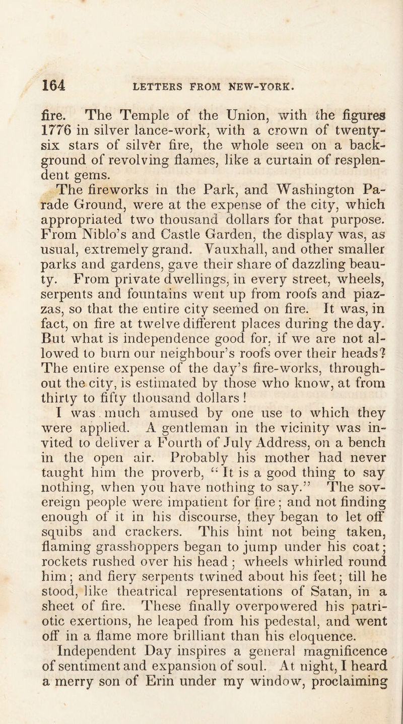 fire. The Temple of the Union, with the figures 1776 in silver lance-work, with a crown of twenty- six stars of silver fire, the whole seen on a back- ground of revolving flames, like a curtain of resplen- dent gems. The fireworks in the Park, and Washington Pa- rade Ground, were at the expense of the city, which appropriated two thousand dollars for that purpose. From Niblo’s and Castle Garden, the display was, as usual, extremely grand. Yauxhall, and other smaller parks and gardens, gave their share of dazzling beau- ty. From private dwellings, in every street, wheels, serpents and fountains went up from roofs and piaz- zas, so that the entire city seemed on fire. It was, in fact, on fire at twelve different places during the day. But what is independence good for. if we are not al- lowed to burn our neighbour’s roofs over their heads? The entire expense of the day’s fire-works, through- out the city, is estimated by those who know, at from thirty to fifty thousand dollars ! I was . much amused by one use to which they were applied. A gentleman in the vicinity was in- vited to deliver a Fourth of July Address, on a bench in the open air. Probably his mother had never taught him the proverb, “ It is a good thing to say nothing, when you have nothing to say.” The sov- ereign people were impatient for fire; and not finding enough of it in his discourse, they began to let off squibs and crackers. This hint not being taken, flaming grasshoppers began to jump under his coat; rockets rushed over his head ; wheels whirled round him; and fiery serpents twined about his feet; till he stood, like theatrical representations of Satan, in a sheet of fire. These finally overpowered his patri- otic exertions, he leaped from his pedestal, and went off in a flame more brilliant than his eloquence. Independent Day inspires a general magnificence of sentiment and expansion of soul. At night, I heard a merry son of Erin under my window, proclaiming