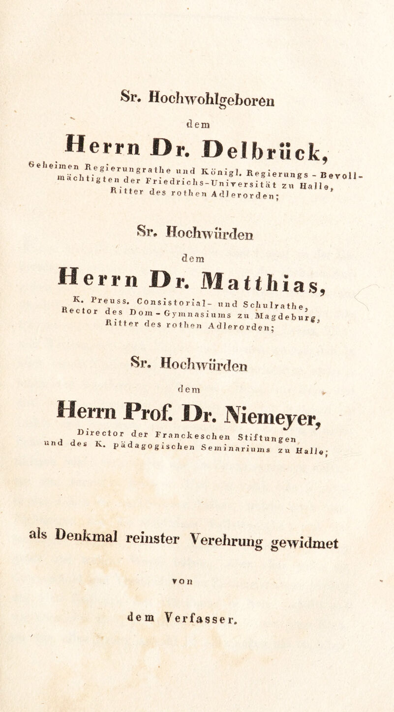 Sr. Hochwohlgeboren dem Herrn Dr. Delbrück, Sel.ennen Hegierungratlie und König!. Regierungs - Bevoll ln a c h 11 g t e n der F r i e dr i c I, s-Un i* er s i f H,, ■“7 bitter des rothen Adlerorden; 8t% Hochwürden dem Herrn Dr. Matthias, K. Preuss. Consistorial- und Schulrathe, ector des Dom - Gymnasiums zu Magdeburg Ritter des rothen Adlerorden* 81% Hochwiirden d e m Herrn Prof. Dr. Niemeyer, Darector der Fr an clc e s ch en Stiftung und des R. ~~J • ■ 5 pädagogischen Seani en narauans zu Kali© als Denkmal reinster Verehrung gewidmet von dem Verfasser,