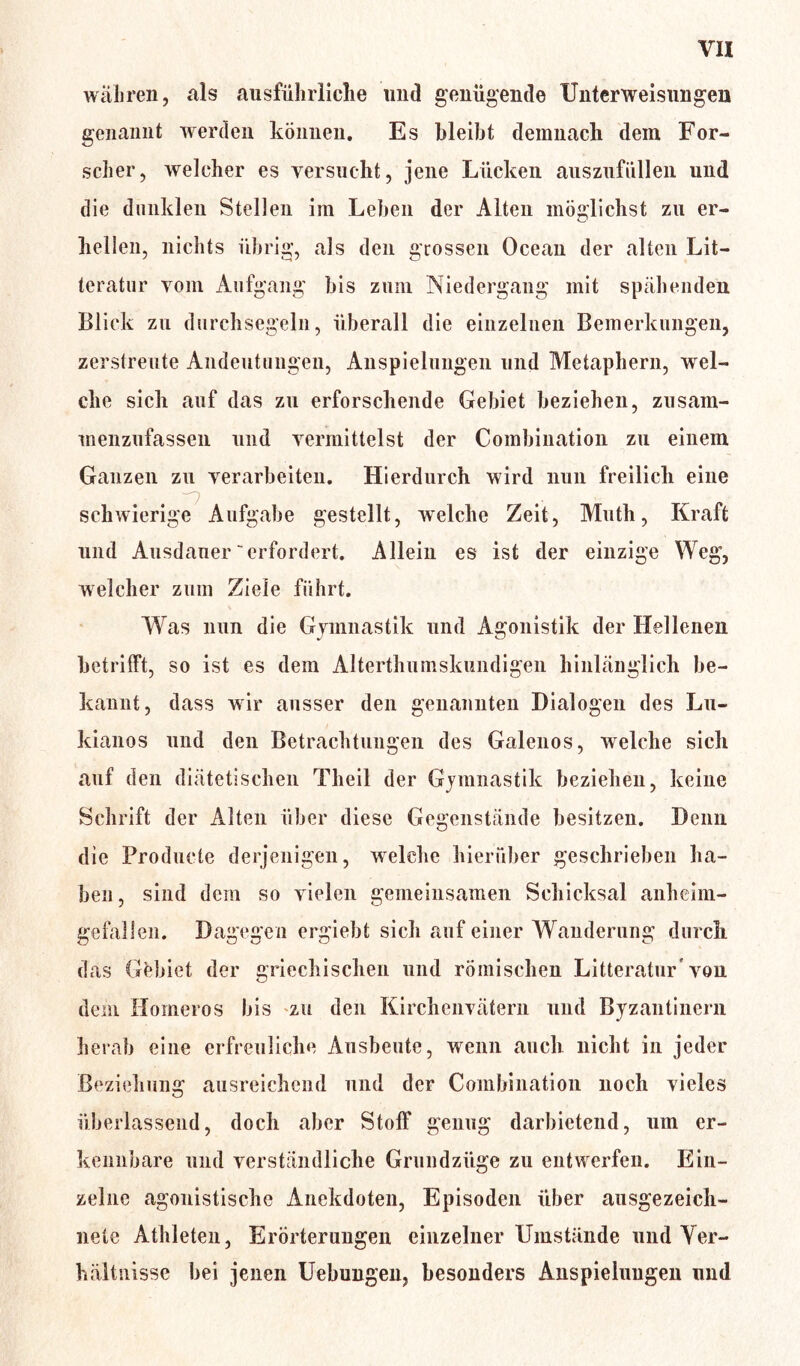 wahren, als ausführliche und genügende Unterweisungen gemannt werden können. Es bleibt demnach dem For- scher, welcher es versucht, jene Lücken auszufüllen und die dunklen Stellen im Leben der Alten möglichst zu er- hellen, nichts übrig, als den grossen Ocean der alten Lit— teratur vom Aufgang bis zum Niedergang mit spähenden Blick zu durchsegeln, überall die einzelnen Bemerkungen, zerstreute Andeutungen, Anspielungen und Metaphern, wel- che sich auf das zu erforschende Gebiet beziehen, zusam- menzufassen und vermittelst der Combination zu einem Ganzen zu verarbeiten. Hierdurch wird nun freilich eine schwierige Aufgabe gestellt, welche Zeit, Math, Kraft und Ausdauer'erfordert. Allein es ist der einzige Weg, welcher zum Ziele führt. Was nun die Gymnastik und Agonistik der Hellenen betrifft, so ist es dem Alterthumskundigen hinlänglich be- kannt, dass wir ausser den genannten Dialogen des Lu- kianos und den Betrachtungen des Galenos, welche sich auf den diätetischen Theil der Gymnastik beziehen, keine Schrift der Alten über diese Gegenstände besitzen. Denn die Producte derjenigen, welche hierüber geschrieben ha- ben, sind dem so vielen gemeinsamen Schicksal anheim- gefallen. Dagegen ergiebt sich auf einer Wanderung durch das Gebiet der griechischen und römischen Litteratur* von dem Horneros bis zu den Kirchenvätern und Byzantinern herab eine erfreuliche Ausbeute, wenn auch nicht in jeder Beziehung ausreichend und der Combination noch vieles überlassend, doch aber Stoff genug darbietend, um er- kennbare und verständliche Grundzüge zu entwerfen. Ein- zelne agonistische Anekdoten, Episoden über ausgezeich- nete Athleten, Erörterungen einzelner Umstände und Ver- hältnisse bei jenen Uebungen, besonders Anspielungen und