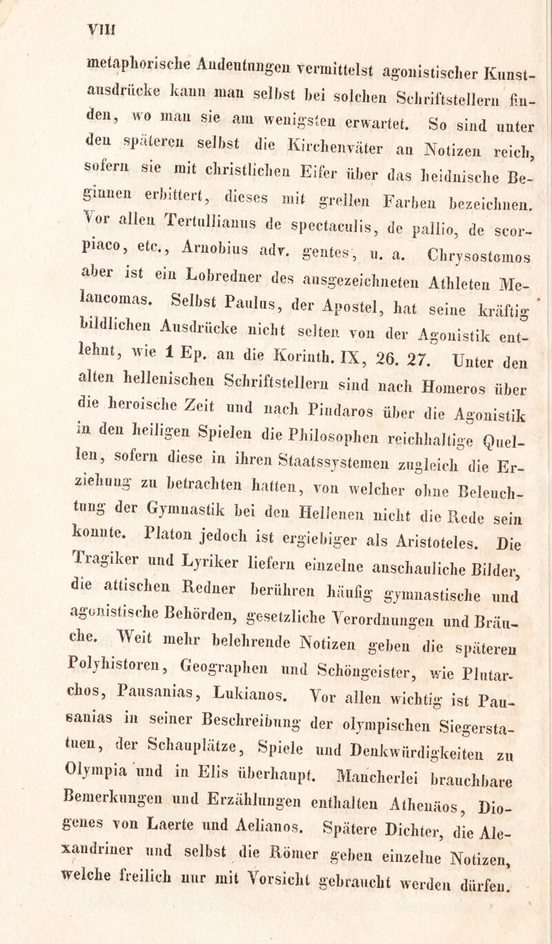 er O metaphorische Audentnngen vermittelst agonistischer K,mst- ausdriieke kann man seil,st hei solchen Schriftstellern fin- den, wo man sie am wenigsten erwartet. So sind unter den späteren selbst die Kirchenväter an Notizen reich, sofern sie mit christlichen Eifer über das heidnische Be- ginnen erbittert, dieses mit grellen Farben bezeichnen. Vor allen Tertnllianns de spectacnlis, de pallio, de scor- Piaeo, etc., Arnobius adv. gentes, u. a. Chrysostomos aber ist ein Lobredner des ausgezeichneten Athleten Me- ’ancomas. Selbst Panlns, der Apostel, hat seine leräfti. bildlichen Ansdrücke nicht selten von der Agonistik ent- lehnt, wie 1 Ep. an die Korinth. IX, 26. 27. Unter den alten hellenischen Schriftstellern sind nach Homeros über die heroische Zeit und nach Pindaros über die Agonistik m de“ lieiJi^n SPieIe“ di« Philosophen reichhaltige Quel- len , sofern diese in ihren Staatssystemen zugleich die Er- ziehung zu betrachten hatten, von welcher ohne Beleuch- tung der Gymnastik bei den Hellenen nicht die Rede sein konnte. Platon jedoch ist ergiebiger als Aristoteles. Die Tragiker und Lyriker liefern einzelne anschauliche Bilder, die attischen Redner berühren häufig gymnastische und agomstische Behörden, gesetzliche Verordnungen und Bräu- ehe. Weit mehr belehrende Notizen geben die späteren Polyhistoren, Geographen und Schöngeister, wie Plntar- chos, Pausanias, Lukianos. Vor allen wichtig ist Pan- samas m seiner Beschreibung' der olympischen Siegersta- tuen, der Schauplätze, Spiele und Denkwürdigkeiten zu Olympia und in Elis überhaupt. Mancherlei brauchbare Bemerkungen und Erzählungen enthalten Athenäos, Dio- genes von Laerte und Aelianos. Spätere Dichter, die Ale- xandriner und selbst die Römer geben einzelue Notizen, welche freilich nur mit Vorsicht gebraucht werden dürfen'