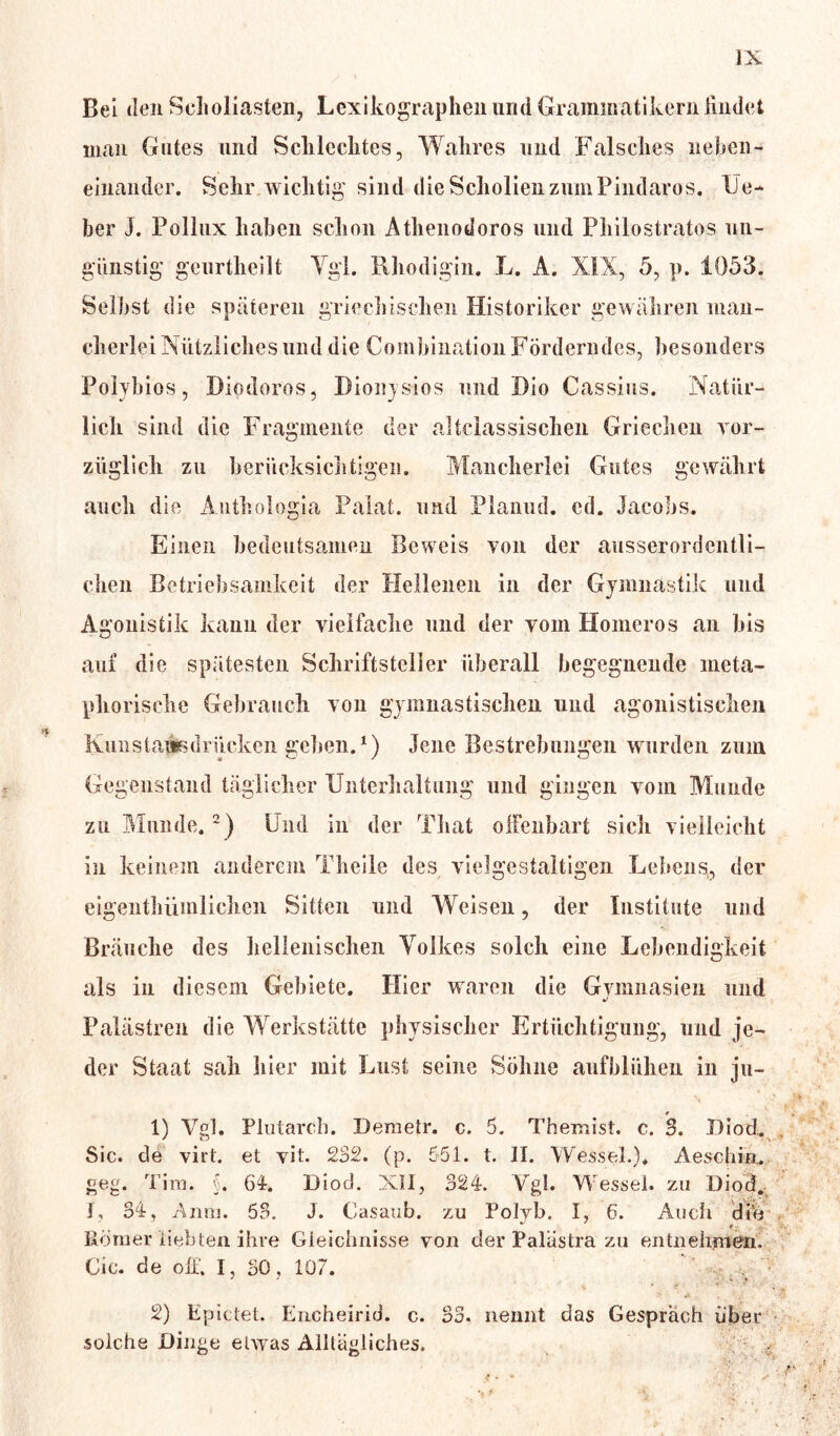 Bei den Seholiasten, Lexikographen und Grammatikern lind et man Gutes und Schlechtes, Wahres und Falsches neben- einander. Sehr wichtig sind die Scholien zum Pindaros. lie- ber J. Pollux haben schon Athenodoros und Philostratos un- günstig gcurtheilt Ygl. Rhodigin. L. A. XIX, 5, p. 1053. Selbst die späteren griechischen Historiker gewähren man- cherlei Nützliches und die Combination Förderndes, besonders Polyhios, Diodoros, Dionysios und Dio Cassius. Natür- lich sind die Fragmente der altclassischen Griechen vor- züglich zu berücksichtigen. Mancherlei Gutes gewährt auch die Authologia Palat. und Planud. cd. Jacobs. Einen bedeutsamen Beweis von der ausserordentli- chen Betriebsamkeit der Hellenen in der Gymnastik und Agonistik kann der vielfache und der vom Homeros an bis auf die spätesten Schriftsteller überall begegnende meta- phorische Gebrauch von gymnastischen und agonistiscken Kun starte drücken gehen.1) Jene Bestrebungen wurden zum Gegenstand täglicher Unterhaltung und gingen vom Munde zu Munde.2) Und in der That olfenbart sich vielleicht in keinem anderem Theile des vielgestaltigen Lebens, der eigenthüinlichen Sitten und Weisen, der Institute und Bräuche des hellenischen Volkes solch eine Lebendigkeit als in diesem Gebiete. Hier waren die Gymnasien und Palästren die Werkstätte physischer Ertüchtigung, und je- der Staat sah hier mit Lust seine Söhne aufblühen in ju- • 1) Vgl. Plutarch. Demetr. c. 5. Themist. c. 3. Diod. Sic. de virt. et vit. 232. (p. 551. t. II. Wessel.). Aeschia. geg. Tim. §. 64. Diod. XII, 324. Vgl. Wessel, zu Diod. I, 34, Anm. 53. J. Casaub. zu Polyb. I, 6. Auch di'e Römer liebten ihre Gleichnisse von der Palustra zu entnehmen. Cie. de off. I, 30 , 107. . ■ 2) Epietet. Encheirid. c. 33. nennt das Gespräch über solche Dinge etwas Alltägliches. 4