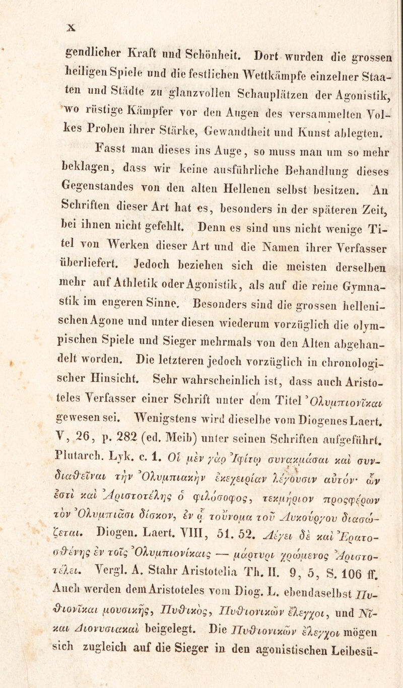 ^endlicher Kraft und Schönheit. Dort wurden die grossen heiligen Spiele und die festlichen Wettkämpfe einzelner Staa- ten und Städte zu glanzvollen Schauplätzen der Agonistik, ■wo lästige Kämpfer vor den Augen des versammelten Vol- kes Proben ihrer Stärke, Gewandtheit und Kunst ablegten. Fasst man dieses ins Auge, so muss man um so mehr beklagen, dass wir keine ausführliche Behandlung dieses Gegenstandes von den alten Hellenen selbst besitzen. An Schriften dieser Art hat es, besonders in der späteren Zeit, hei ihnen nicht gefehlt. Denn es sind uns nicht wenige Ti- tel von Werken dieser Art und die Namen ihrer Verfasser überliefert. Jedoch beziehen sich die meisten derselben mein auf Athletik oder Agonistik, als auf die reine Gymna- stik im engeren Sinne. Besonders sind die grossen helleni- schen Agone und unter diesen wiederum vorzüglich die olym- pischen Spiele und Sieger mehrmals von den Alten abgehan- delt w orden. Die letzteren jedoch vorzüglich in chronologi- scher Hinsicht. Sehr wahrscheinlich ist, dass auch Aristo- teles Verfasser einer Schrift unter dem Titel 'OXv/miovTxccv ge wesen sei. Wenigstens wrird dieselbe vom Diogenes Laert. V, 26, p. 282 (ed. Meib) unter seinen Schriften aufgeführt. Plutarch. Lyk. c. 1. Ol uav ydp ’/qpmp ovvaxuaaai xal ovv- diadsivai zi^v OXvumaxrjv ixsysiQLccv Xsyövaiv avzov cuv 6(711 xat ÄQMJTOTehig 6 cpiXoaocpog, texfjirjQiov ngogcp^cov zov OXufimäfn dioxov, tv a zovvoua zov ylvxovQyov diaaco- texai. Diögen. Laert. VIII, 51. 52. Aiyai Ös xabEpazo- v&wyg ev rotg ^OXvfimovixaig — iiüoivoi yotouerog ^qigto- zabu Vergl. A. Stahr Aristotelia Th. II. 9, 5, S. 106 ff. Auen werden dem Aristoteles vom Diog. L. ebendaselbst llv- ‘d'ionxca iizovontijg, Ilv&ixbg, üv&wvtxwv eXsyyoi, und NZ- xut ziloivctiaxcAL beigelegt. Die TTij'dlovlxcov s'Xsyyob mögen sich zugleich auf die Sieger in den agonistischen Leibesü-