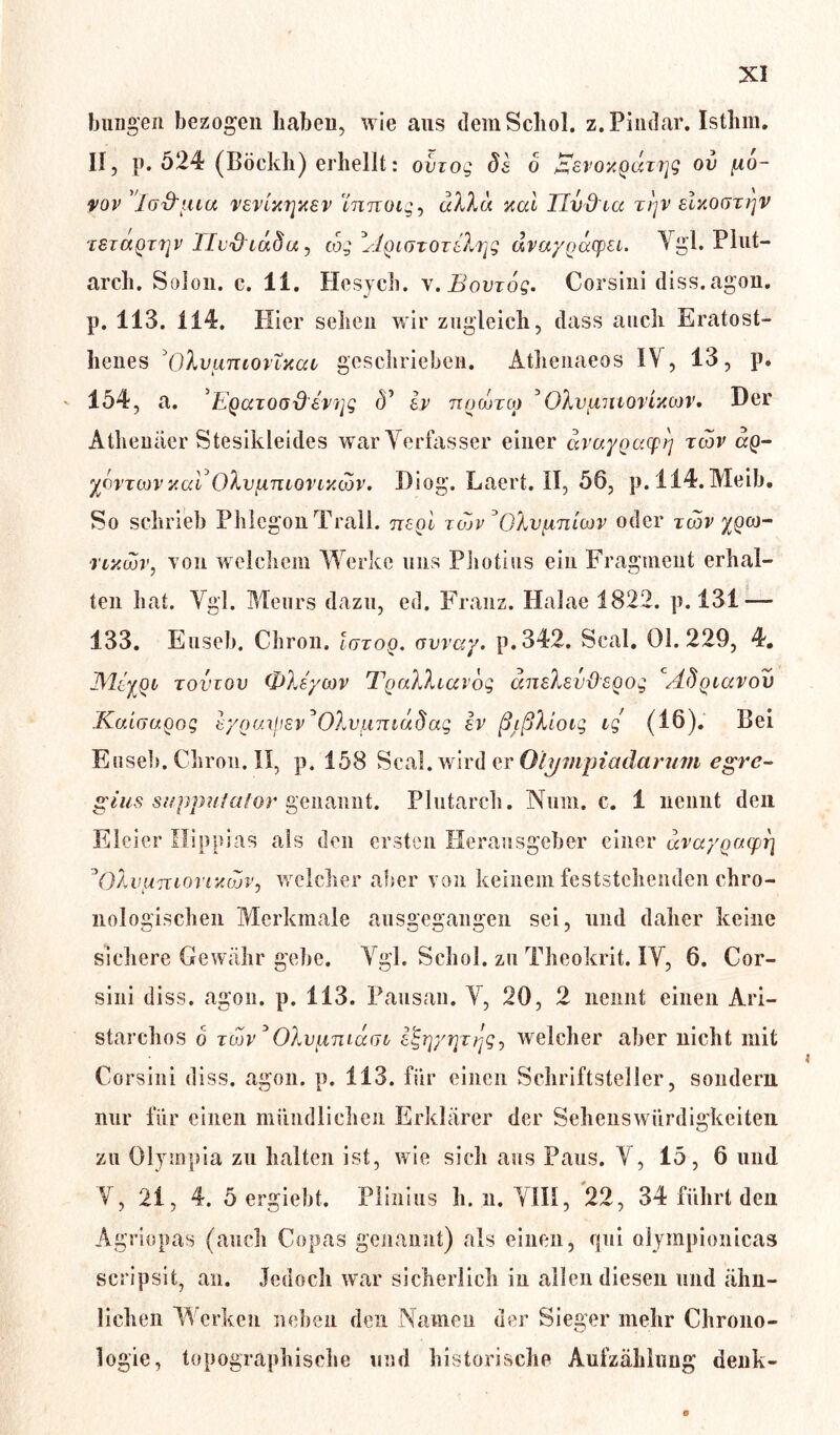 bungen bezogen haben, wie ans demScliol. z.Pindar. Isthm. II, p. 524 (Böcldi) erhellt: oviog 8s 6 EsvoxgaTrjg ov (xo- vov ’lfj&uia vevlxrjxsv innoig^ dXXd %al TIvd iu T])v elnoGtrjv TSzaQTTjv Tlvfriadu, tog AqigtotsXt^ dvaygäcpei. Vgl. Plut- arch. Solon. c. 11. Hesych. v.Bovrog. Corsini diss. agon, p. 113. 114. Hier sehen wir zugleich, dass auch Eratost- henes 'OXvluuovTxccl geschrieben. Atlienaeos IV, 13, p. 154, a. 'Egazood svijg 5’ Iv ngoorcg ’OXvgmorincov* Der Athenäer Stesikleides war Verfasser einer dvaygazpi) tcov ap- ycvTwvxaVOXv(inlqvlxöov. Diog. Laert. II, 56, p.114.Meib. So schrieb PhlegonTrall. ttsqI tojv °OXv(inlojv oder twv ^pco- •nxcov, von welchem Werke uns Photius ein Fragment erhal- ten hat. Vgl. Meurs dazu, ed. Franz. Halae 1822. p. 131 — 133. Euseb. Chron. Iutoq. avvay. p. 342. Seal. Ol. 229, 4. JMsyoi rouiov OXsycov TgaXXiavog aneXsvdsgog cA8giccvov KuLGugog sygui^svJOXv(imu8ag ev ßißXiotg ig (16). Bei Eiiseb.Chron.il, p. 158 Seal, wird er Olympia da rum egre- glus stipjmialor genannt. Plutarch. Num. c. 1 nennt den Eieier Ilippias als den ersten Herausgeber einer uvaygaiprj 3OXvuTUOvtxojVj welcher aber von keinem feststehenden chro- nologischen Merkmale ausgegangen sei, und daher keine sichere Gewähr gebe. Vgl. Schol. zu Theokrit. IV, 6. Cor- sini diss. agon. p. 113. Pausan. V, 20, 2 nennt einen Ari- starchos o tcov * OXvunidcoz i^y^z/jg^ welcher aber nicht mit Corsini diss. agon. p. 113. für einen Schriftsteller, sondern nur für einen mündlichen Erklärer der Sehenswürdigkeiten zu Olympia zu halten ist, wie sich aus Paus. V , 15, 6 und V , 21, 4. 5 ergiebt. Plinius h. n. VIH, 22, 34 führt den Agriopas (auch Copas genannt) als einen, qui olympionicas scripsit, an. Jedoch war sicherlich in allen diesen und ähn- lichen Werken neben den Namen der Sieger mehr Chrono- logie, topographische und historische Aufzählung denk-