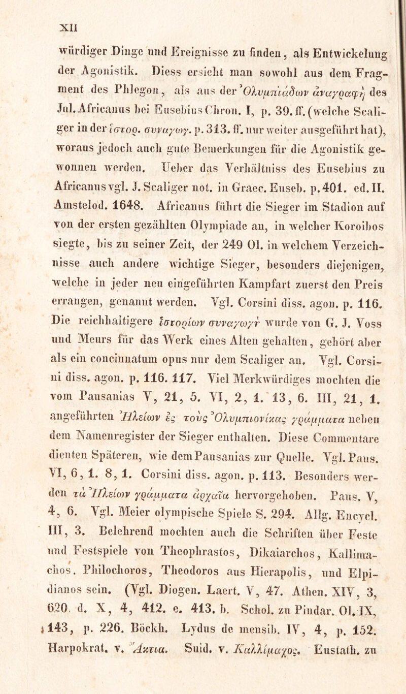 würdiger Dinge und Ereignisse zu finden, als Entwickelung der Agonisfcik. Diess ersieht man sowohl aus dem Fräs:- O ment des Phlegon, als aus der OXvfimccda)V avor/pccqvrj des Jul. Africanus bei Eusebius Cbron. I, p. 39. ff. (welche Scali- ger in der igtoq. ovvaywy. p. 313. fl*, nur weiter ausgeführt hat), woraus jedoch auch gute Bemerkungen für die Agonistik ge- wonnen werden. Heber das Yerhiütniss des Eusebius zu Africanus vgl. J.Scaliger not. in Graec. Euseb. p.401. ed. II. Amstelod. 1648. Africanus führt die Sieger im Stadion auf Ton der ersten gezählten Olympiade an, in welcher Koroibos siegte, bis zu seiner Zeit, der 249 Ol. in welchem Verzeich- nisse auch andere wichtige Sieger, besonders diejenigen, welche in jeder neu eingeführten Kampfart zuerst den Preis errangen, genannt werden. Ygl. Corsini diss. agon. p. 116. Die reichhaitigere IßTogicßv ovvayor/r w urde von G. J. Yoss und Meurs für das Werk eines Alten gehalten, gehört aber als ein concinnatum opus nur dem Scaliger an. Ygl. Corsi- ni di. s. a_,on. p. 116. 117. Viel Merkwürdiges mochten die vom Tansanias Y, 21, 5. YI, 2, 1.'13, 6. III, 21, 1. angeführten JIXslwv eg tovg OXiifAniovixag yQUfAqiuta neben dem Namenregister der Sieger enthalten. Diese Commentare dienten Späteren, wie demPausanias zur Quelle. Ygl. Paus. YI, 6, 1. 8, 1. Corsini diss. agon. p. 113. Besonders wer- den ja IlXsuov yQuiiuaia agyuXa hervorgehoben. Paus. V, 4, 6. Ygl. Meier olympische Spiele S. 294. Allg. Encycl. III, 3. Belehrend mochten auch die Schriften über Feste und Festspiele von Theophrastos, Dikaiarchos, Kallima- chos. Philochoros, Theodoros aus Hierapolis, und Elpi- dianos sein. (Ygl. Biogen. Laert. V, 47. Athen. XIY, 3, 620, d. X, 4, 412. e. 413. b. Schob zu Pindar. 01. IX% »143, p. 226. Böckh. Lydus de mensih. 1Y, 4, p. 152. Harpokrat. v. Axtux* Suid. v. KaXXifiayog, Eustath. zu