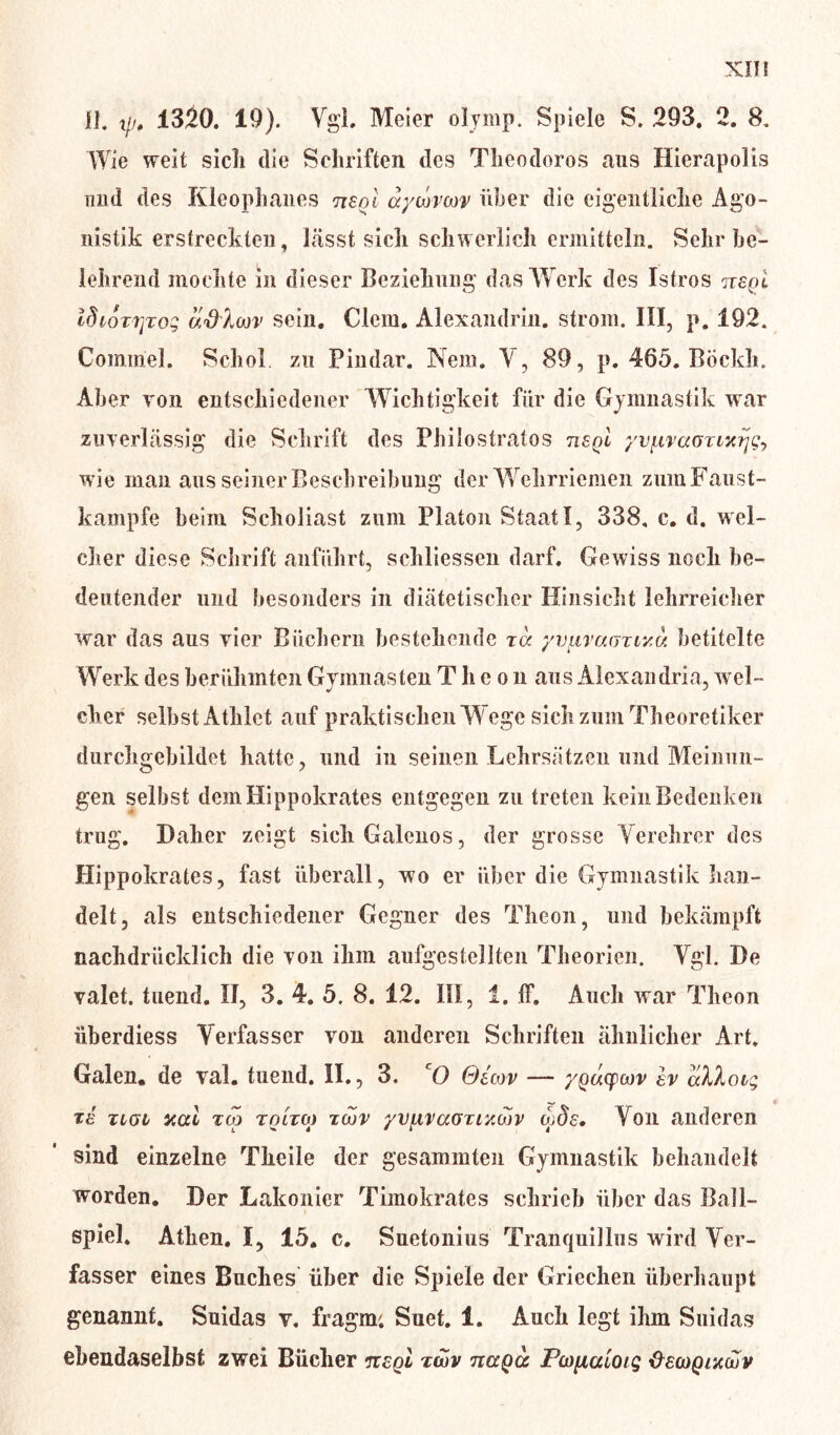 11. y, 1320. 19). Vgl. Meier olymp. Spiele S. 293. 2. 8. Wie weit sich die Schriften des Theodoros aus Hierapolis und des Kleophanes usoi aycovm über die eigentliche Ago- nistik erstreckten, lässt sich schwerlich ermitteln. Sehr be- lehrend mochte in dieser Beziehung das Werk des Istros n£Ql IfhoTtjTog adlm’ sein. Clem. Alexandrin. ström. III, p. 192. Cominel. Scho! zu Pindar. Nem. V, 89, p. 465. Böckh. Aber von entschiedener Wichtigkeit für die Gymnastik war zuverlässig die Schrift des Philostratos tisqI yv\iva(5Tiar\<;^ wie man aus seiner Beschreibung der Wehrriemen zum Fanst- kampfe beim Scholiast zum Platon StaatI, 338, c. d. wel- cher diese Schrift anführt, schliessen darf. Gewiss noch be- deutender und besonders in diätetischer Hinsicht lehrreicher war das aus vier Büchern bestehende ta yvtiTarjziy.u betitelte Werk des berühmten Gymnasten Theo n aus Alexandria, wel- J J eher selbst Athlet auf praktischen W ege sich zum Theoretiker durchgebildet hatte, und in seinen Lehrsätzen und Meinun- gen selbst demHippokrates entgegen zu treten kein Bedenken trug. Daher zeigt sichGalenos, der grosse Verehrer des Hippokrates, fast überall, wo er über die Gymnastik han- delt, als entschiedener Gegner des Theon, und bekämpft nachdrücklich die von ihm aufgestellten Theorien. Vgl. De valet. tuend. II, 3. 4. 5. 8. 12. III, 1. ff. Auch war Theon iiberdiess Verfasser von anderen Schriften ähnlicher Art. Galen, de val. tuend. II., 3. cO Qecov — yQucpoov ev aXkoig Tiai aal zcp tolto) Tcov yvpivaauacov qods. Von anderen sind einzelne Theile der gesummten Gymnastik behandelt worden. Der Lakonier Timokrates schrieb über das Ball- spiel. Athen. I, 15. c. Suetonius Tranquillus wird Ver- fasser eines Buches über die Spiele der Griechen überhaupt genannt. Suidas v. fragm; Suet. 1. Auch legt ihm Suidas ebendaselbst zwei Bücher mol tcov naQcc Pwpialoig decogiacuv