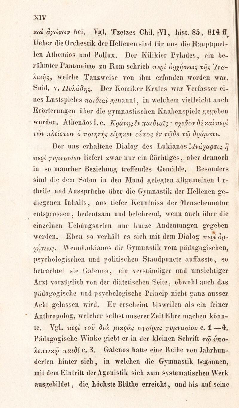 val äycbvoov bei. Vgl. Tzetzes CJiil, [VI, hist. 85, 814 ff^ Heber dieOrehestik der Hellenen sind für uns die Hauptquel- len Athenäos und Pollux. Der Kilikier Pylades, ein be- riihinter Pantomime zu Roni schrieb nsgi ofJtyrjGSMg xrjg Jxu- hxrjgj welche Tanzweisc von ihm erfunden worden war. Suid. v. riuludijg. Der Komiker Krates war Verfasser ei- nes Lustspieles naidial genannt, in welchem vielleicht auch Erörterungen über die gymnastischen Knabenspielc gegeben wurden. Athenäos 1. c. KQuzTjq Iv naidialg * cr/edbv dt Mainsgi icov nleiGTCov o noirjT7]g ei'grjxev ovzoq ev xoids rw dQuuaxi» Der uns erhaltene Dialog des Lukianos shayaQoig rj 7i£qI yvfxTaaiojv liefert zwar nur ein flüchtiges,, aber dennoch in so mancher Beziehung treffendes Gemälde. Besonders sind die dem Solon in den Mund gelegten allgemeinen Ur- theile und Aussprüche über die Gymnastik der Hellenen ge- diegenen Inhalts, aus tiefer Kenntniss der Menschennatur entsprossen, bedeutsam und belehrend, wenn auch über die einzelnen XJebüngsarten nur kurze Andeutungen gegeben werden. Eben so verhält es sich mit dem Dialog ttc-ql op- y/ißeojg. WeimLukianos die Gymnastik vom pädagogischen, psychologischen und politischen Standpuncte auffasste, so betrachtet sie Galenos, ein verständiger und umsichtiger Arzt vorzüglich von der diätetischen Seite, obwohl auch das pädagogische und psychologische Princip nicht ganz ausser Acht gelassen wird. Er erscheint bisweilen als ein feiner ' Anthropolog, w elcher selbst unserer Zeit Ehre machen könn- te. Vgl. n£Qi xov diu [UMQag oyaiQag yvfxvaaiov c. 1 —4. Pädagogische Winke giebl er in der kleinen Schrift tcp vno- XenTiKM naidi c. 3. Galenos hatte eine Reihe von Jahrhun- derten hinter sich, in welchen die Gymnastik begonnen, mit dem Eintritt derAgonistik sich zum systematischen Werk ausgebildet, diej höchste Bliithe erreicht, und bis auf seine