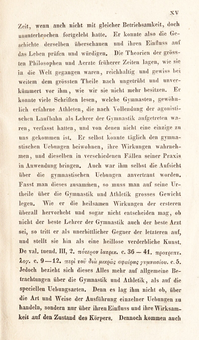 Zeit, wenn auch nicht mit gleicher Betriebsamkeit, doch ununterbrochen fortgelebt hatte. Er konnte also die Ge- schichte derselben überschauen und ihren Einfluss aut das Leben prüfen und würdigen. Die Theorien der gröss- ten Philosophen und Aerzte früherer Zeiten lagen, wie sie in die Welt gegangen waren, reichhaltig und gewiss bei weitem dem grössten Theile nach ungetrübt und unver- kümmert vor ihm, wie wir sie nicht mehr besitzen. Er konnte viele Schriften lesen, welche Gymuasten, gewöhn- lich erfahrne Athleten, die nach Vollendung der agonisti- schen Laufbahn als Lehrer der Gymnastik aufgetreten wa- ren, verfasst hatten, und von denen nicht eine einzige zu uns gekommen ist» Er selbst konnte täglich den gymna- stischen Lehmigen beiwohnen, ihre Wirkungen wahrneh- men, und dieselben in verschiedenen Fällen seiner Praxis in Airwendung bringen. Auch war ihm selbst die Aufsicht über die gymnastischen Uebungen anvertraut worden. Fasst man dieses zusammen, so muss man auf seine Ur- theile über die Gymnastik und Athletik grosses Gewicht legen. Wie er die heilsamen Wirkungen der erstereu überall hervorhebt und sogar nicht entscheiden mag, ob nicht der beste Lehrer der Gymnastik auch der beste Arzt sei, so tritt er als unerbittlicher Gegner der letzteren auf, und stellt sie hin als eine heillose verderbliche Kunst. De val. tuend. III, 2. ti6t£qov Iutqm. c. 36 — 41. jiqotqstit. Jloy. c» 9 —12» sqI tov dca jMXQccg Gcpcdgag yvixvaßiov. c>5. Jedoch bezieht sich dieses Alles mehr auf allgemeine Be- trachtungen über die Gymnastik und Athletik, als auf die speciellen Uebungsarten. Denn es lag ihm nicht ob, über die Art und Weise der Ausführung einzelner Uebungen zu handeln, sondern nur über ihren Einfluss und ihre Wirksam- keit auf den Zustand des Körpers. Dennoch kommen auch