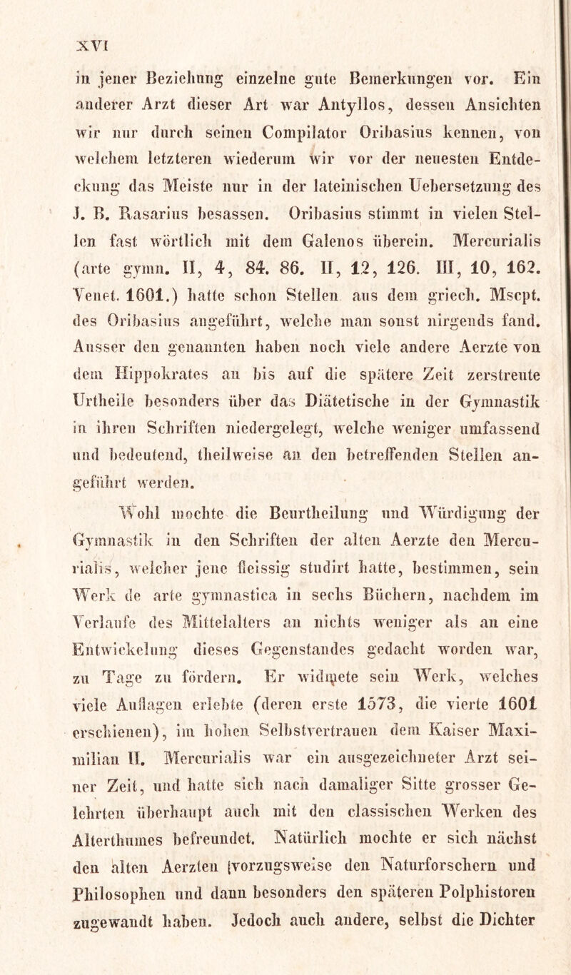 in jener Beziehung einzelne gute Bemerkungen vor. Ein anderer Arzt dieser Art war Antyllos, dessen Ansichten wir nur durch seinen Compilator Orihasius kennen, von welchem letzteren wiederum wir vor der neuesten Entde- ckung das Meiste nur in der lateinischen Uebersetzung des J. B. Ptasarius besassen. Orihasius stimmt in vielen Stei- len fast wörtlich mit dem Galenos überein. Mercurialis (arte gymn. II, 4, 84. 86. II, 12, 126. III, 10, 162. Yeuet. 1601.) hatte schon Stellen aus dem griech. Mscpt. des Oribasius angeführt, welche man sonst nirgends fand. Ausser deu genannten haben noch viele andere Aerzte von dem Hippokrates an bis auf die spätere Zeit zerstreute IJrtheile besonders über das Diätetische in der Gymnastik in ihren Schriften niedergelegt, welche weniger umfassend und bedeutend, theilweise an den betreffenden Stellen an- geführt werden. Wohl mochte die Beurtheilung und Würdigung der Gymnastik in den Schriften der alten Aerzte den Mercu- riaüs, welcher jene fieissig studirt hatte, bestimmen, sein Werk de arte gymnastica in sechs Büchern, nachdem im Verlaufe des Mittelalters an nichts weniger als an eine Entwickelung dieses Gegenstandes gedacht worden wrar, zu Tage zu fördern. Er widmete sein Werk, welches viele Auflagen erlebte (deren erste 1573, die vierte 1601 erschienen), im hohen Selbstvertrauen dem Kaiser Maxi- milian II. Mercurialis war ein ausgezeichneter Arzt sei- ner Zeit, und hatte sich nach damaliger Sitte grosser Ge- lehrten überhaupt auch mit deu classischen Werken des Alterthmnes befreundet. Natürlich mochte er sich nächst den alten Aerzten [vorzugsweise den Naturforschern und Philosophen und dann besonders den späteren Polphistoren zugewandt haben. Jedoch auch andere, selbst die Dichter