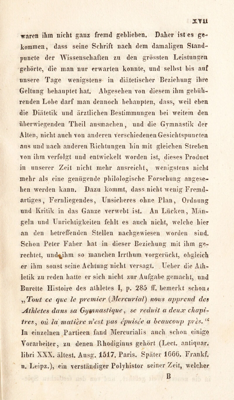 xvu waren ihm nicht ganz fremd geblieben. Daher ist es ge- kommen, dass seine Schrift nach dem damaligen Stand- puncte der Wissenschaften zu den grössten Leistungen gehörte, die man nur erwarten konnte, und selbst bis auf unsere Tage wenigstens in diätetischer Beziehung ihre Geltung behauptet hat. Abgesehen Ton diesem ihm gebüh- renden Lobe darf man dennoch behaupten, dass, weil eben die Diätetik und ärztlichen Bestimmungen bei weitem den <3 überwiegenden Theil ausmachen, und die Gymnastik der Alten, nicht auch von anderen verschiedenen Gesichtspuncten ans und nach anderen Richtungen hin mit gleichen Streben von ihm verfolgt und entwickelt worden ist, dieses Product in unserer Zeit nicht mehr ausreicht, wenigstens nicht mehr als eine genügende philologische Forschung angese- hen werden kann. Dazu kommt, dass nicht wenig Fremd- artiges , Fernliegendes, Unsicheres ohne Plan, Ordnung und Kritik in das Ganze verwebt ist. An Lücken, Män- geln und Unrichtigkeiten fehlt es auch nicht, welche hier an den betreffenden Stellen nachgewiesen worden sind. Schon Peter Faber hat in dieser Beziehung mit ihm ge- rechtet, und%ihm so manchen Irrthnm vorgerückt, obgleich er ihm sonst seine Achtung nicht versagt. Ueber die Ath- letik zu reden hatte er sich nicht zur Aufgabe gemacht, und Bürette Histoire des alhletes I, p. 285 ff. bemerkt schon« ,, Tout ce quc le prcmicr (Mercurial) novs apprcnd des Athlet, es dans sei Gywnastique, se redvit a deiuc chapi- Ir es, oü la mattere riest pas epuisee a beauconp pres. u In einzelnen Partieen fand Mercurialis auch schon einige Vorarbeiter, zn denen Rhodiginus gehört (Lect. Antiquar, libri XXX. ältest. Ausg. 1517. Paris. Später 1666. Frankf. n, Leipz.), ein verständiger Polyhistor seiner Zeit, welcher B