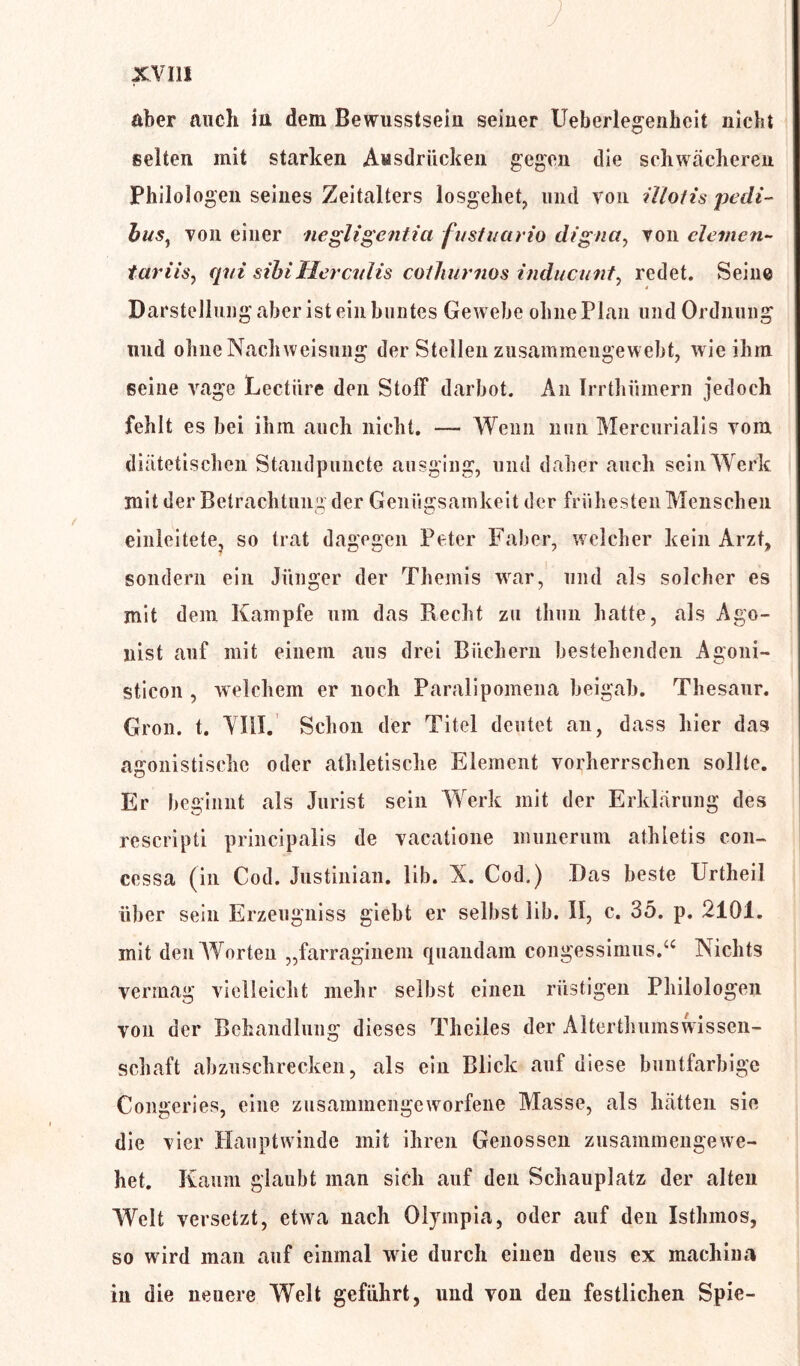 aber auch in dem Bewusstsein seiner Ueberlegenhcit nicht selten mit starken Ausdrücken gegen die schwächeren Philologen seines Zeitalters losgehet, und von illotis pedi- bus1 von einer negligentia fustuario digna, von clemen- tariis, qui sibiHercvlis coihurnos inducunt, redet. Seine Darstellung aber ist ein buntes Gewebe ohne Plan und Ordnung und ohne Nach Weisung der Stellen zusammengewebt, wie ihm seine vage Lectiire den Stoff darbot. An Irrthümern jedoch fehlt es bei ihm auch nicht. — Wenn nun Mercurialis vom diätetischen Staudpuncte ausging, und daher auch sein Werk mit der Betrachtung der Genügsamkeit der frühesten Menschen einleitete, so trat dagegen Peter Faber, welcher kein Arzt, sondern ein Jünger der Themis war, und als solcher es mit dem Kampfe um das Recht zu tliun hatte, als Ago- nist auf mit einem aus drei Büchern bestehenden Agoni- sticon , welchem er noch Paralipomena beigab. Thesaur. Gron. t. VIII. Schon der Titel deutet an, dass hier das agonistisehc oder athletische Element vorherrschen sollte. Er beginnt als Jurist sein Werk mit der Erklärung des rescripti principalis de vacatione munerum athletis con- cessa (in Cod. Justinian. lib. X. Cod.) Das beste Urtheil über sein Erzeugnis giebt er selbst lib. II, c. 35. p. 2101. init den Worten „farraginem quandam congessimus.“ Nichts vermag vielleicht mehr selbst einen rüstigen Philologen von der Behandlung dieses Theiles der Alterthumswissen- schaft abzuschrecken, als ein Blick auf diese buntfarbige Congeries, eine zusammengewmrfene Masse, als hätten sie die vier Hauptwinde mit ihren Genossen zusammeiigewe- het. Kaum glaubt man sich auf den Schauplatz der alten Welt versetzt, etwa nach Olympia, oder auf den Isthmos, so wrird man auf einmal wie durch einen dens ex machina in die neuere Welt geführt, und von den festlichen Spie-