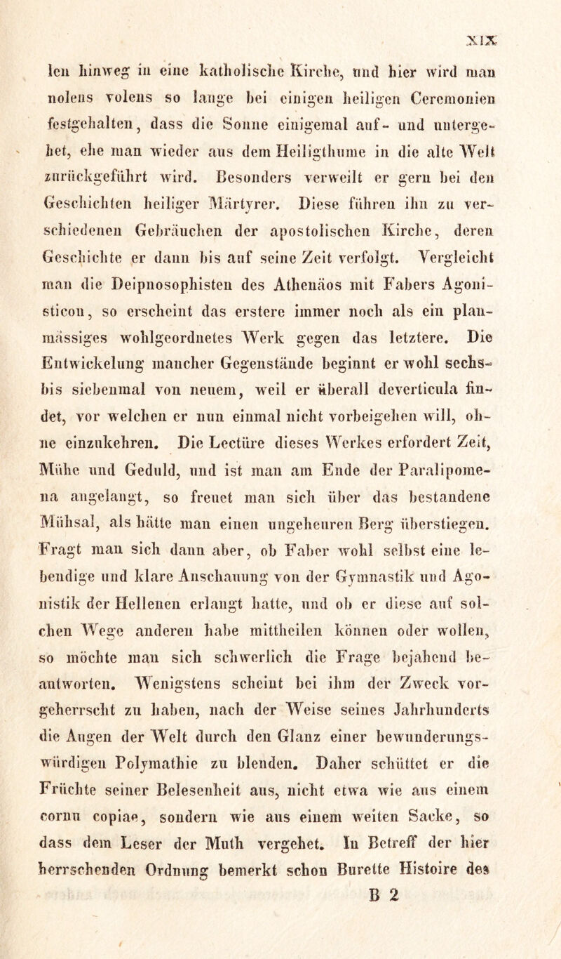 len hinweg in eine katholische Kirche, tmd hier wird man nolens Tolens so lange bei einigen heiligen Cereinonien festgehalten, dass die Sonne einigemal auf- und unterge- het, ehe man wieder aus dem Heiligthume in die alte Welt znrückgefiihrt wird. Besonders verweilt er gern bei den Geschichten heiliger Märtyrer. Diese führen ihn zu ver- schiedenen Gebräuchen der apostolischen Kirche, deren Geschichte er dann bis auf seine Zeit verfolgt. Vergleicht man die Deipnosophisten des Athenäos mit Fabers Agoni- sticon, so erscheint das erstere immer noch als ein plan- massiges wohlgeordnetes Werk gegen das letztere. Die Entwickelung mancher Gegenstände beginnt er wohl sechs- bis siebenmal von neuem, weil er überall deverticula fin- det, vor welchen er nun einmal nicht Vorbeigehen will, oh- ne einzukehren. Die Lcctüre dieses Werkes erfordert Zeit, Mühe und Geduld, und ist man ain Ende der Paralipome- 11a angelangt, so freuet man sich über das bestandene Mühsal, als hätte man einen ungeheuren Berg überstiegen. Fragt man sich dann aber, ob Faber wohl selbst eine le- bendige und klare Anschauung von der Gymnastik und Ago- nistik der Hellenen erlangt hatte, und ob er diese auf sol- chen Wege anderen habe mittheilen können oder wollen, so möchte man sich schwerlich die Frage bejahend be- antworten. Wenigstens scheint bei ihm der Zweck vor- geherrscht zu haben, nach der Weise seines Jahrhunderts die Augen der Welt durch den Glanz einer bewunderungs- würdigen Polymathie zu blenden. Daher schüttet er die Früchte seiner Belesenheit aus, nicht etwa wie aus einem cornn copiae, sondern wie aus einem weiten Sacke, so dass dem Leser der Muth vergehet. In Betreff der hier herrschenden Ordnung bemerkt schon Bürette Histoire des B 2