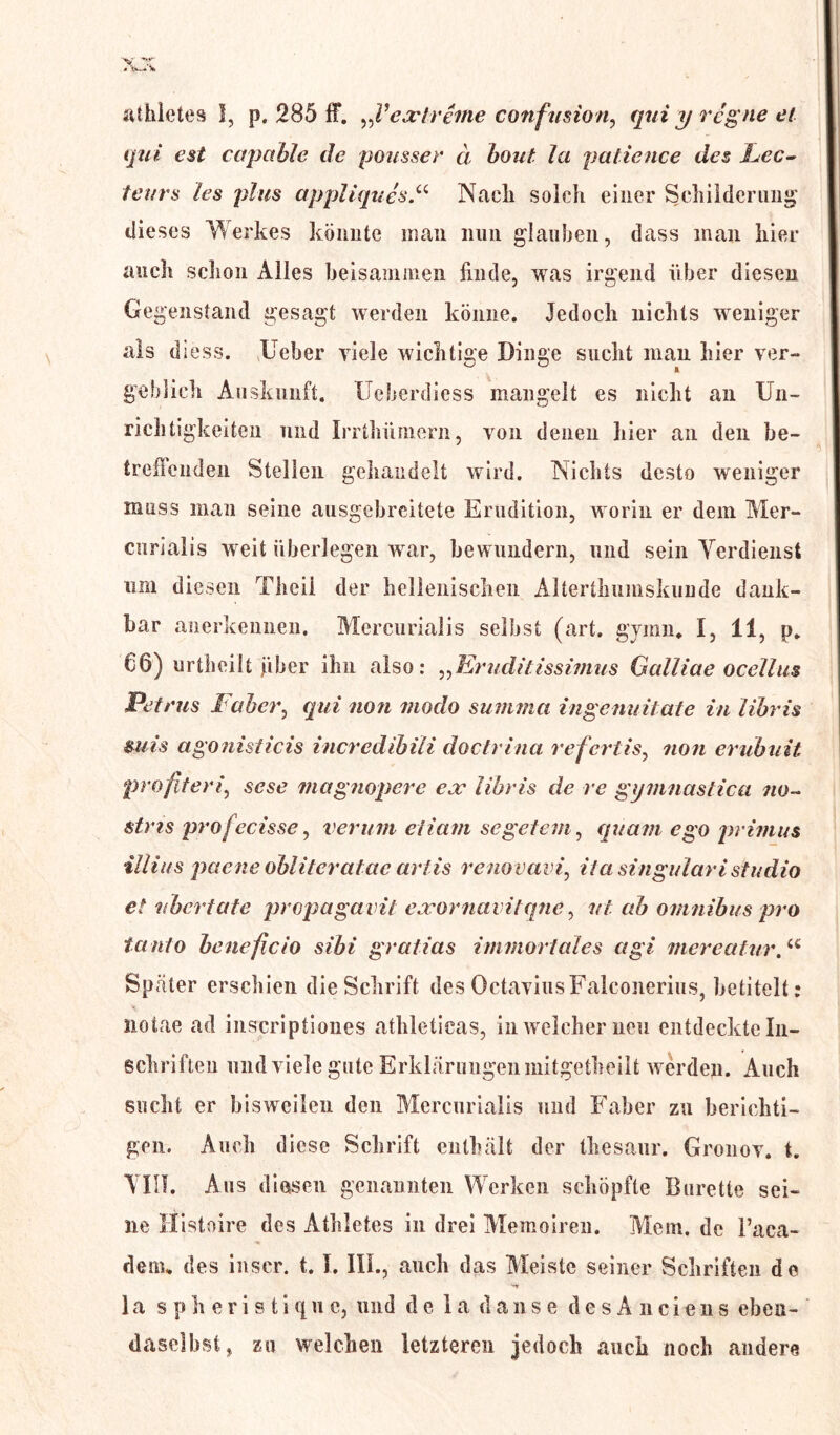 athletes I, p. 285 ff. „Fextreme confusion, qui y regne et qui est capahle de pousser ä bout la patience des hec- teurs les plus appliques“ Nack solch einer Schilderung dieses Werkes könnte man nun glauben, dass man hier auch schon Alles beisammen finde, was irgend über diesen Gegenstand gesagt werden könne. Jedoch nichts weniger als diess. lieber viele wichtige Dinge sucht man hier ver- gehlieh Auskunft. Ueberdiess mangelt es nicht an Un- richtigkeiten und Irrthiimern, von denen hier an den be- treilenden Stellen gehandelt wird. Nichts desto weniger muss man seine ausgebreitete Erudition, worin er dem Mer- cnrialis weit überlegen war, bewundern, und sein Verdienst um diesen Theil der hellenischen Alterthumskunde dank- bar anerkennen. Mercurialis selbst (art. gymn* I, 11, p. 66) urtheilt fiber ihn also: „Eruditissimus Gcdliae ocellus Petrus Fabcr, qui non modo summa ingenuitate in libris mis agonisticis incredibili doctrina refertis, non erubuit profitersese magnopere ex libris de re gymnastica no~ stns pro fecisse, verum etiam sc getan, quam ego primus iliius pqene obliteratae artis renovavi, iia singuläri studio et ubertate propagavit exornavitqne, vt ab Omnibus pro tanto beneficio sibi gr alias immortales agi mereatur.u Sp ater erschien die Schrift des OctaviusFalconerius, betitelt; iiotae ad inscriptiones athleticas, in welcher neu entdeckte In- schriften und viele gute Erklärungen mitgetheilt werden. Auch sucht er bisweilen den Mercurialis und Faber zu berichti- gen. Auch diese Schrift enthält der thesaur. Gronov. t. \III. Aus diesen genannten Werken schöpfte Bürette sei- ne Histoire des Athletes in drei Memoiren. Mem. de Faca- dem. des inser. 1.1. III., auch das Meiste seiner Schriften de 1 a spheristiqu e, und de 1 a dan se des A nciens eben- daselbst, zu welchen letzteren jedoch auch noch andere