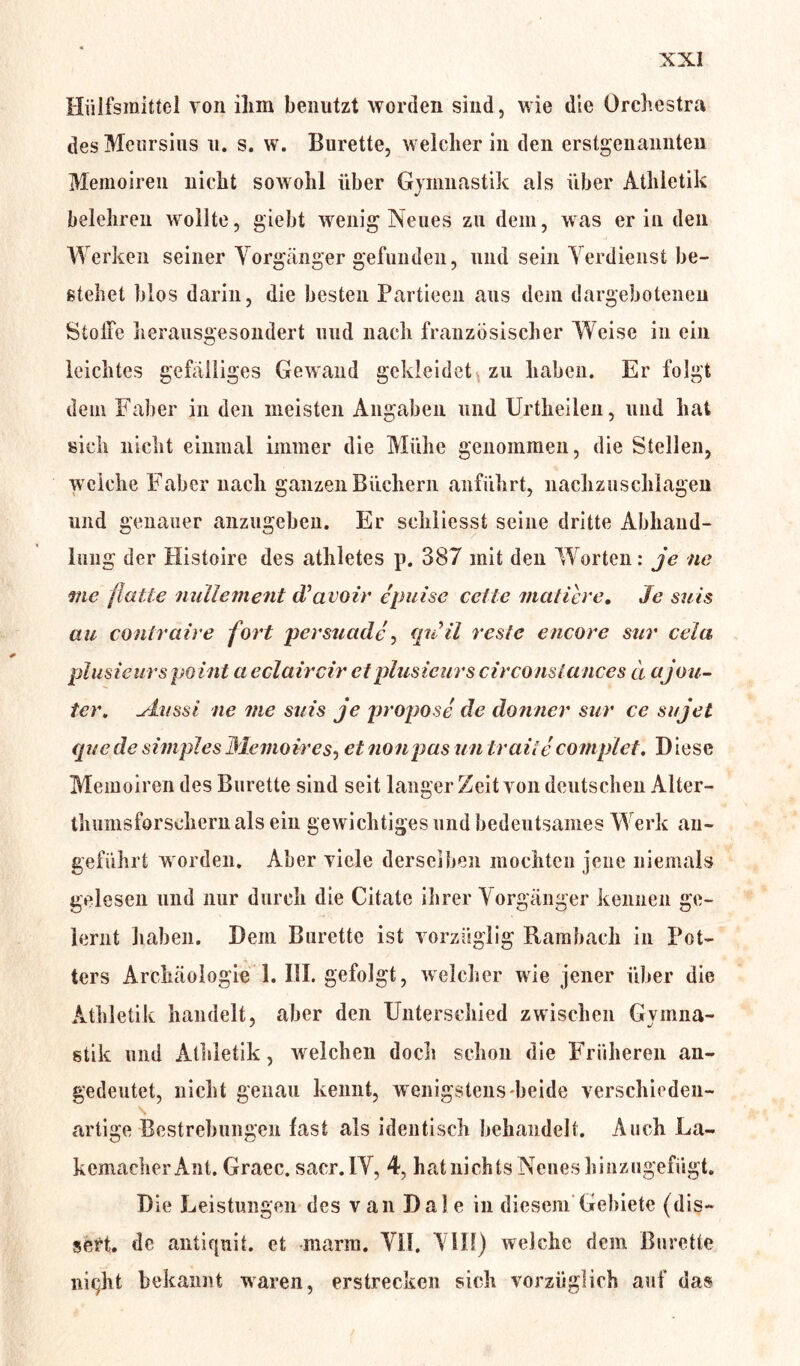 Hiilfsraittel von ihm benutzt worden sind, wie die Orchestra des Meursius u. s. w. Bürette, welcher in den erstgenannten Memoiren nicht sowohl über Gymnastik als über Athletik belehren wollte, giebt wenig Neues zu dem, was er in den Werken seiner Vorgänger gefunden, und sein Verdienst be- stehet blos darin, die besten Partieen aus dem dargebotenen Stoffe herausgesondert und nach französischer Weise in ein leichtes gefälliges Gewand gekleidet zu haben. Er folgt dem Faber in den meisten Angaben und Urtheileu, und hat sich nicht einmal immer die Mühe genommen, die Stellen, welche Faber nach ganzen Büchern anführt, nachzuschlagen und genauer allzugeben. Er schliesst seine dritte Abhand- lung der Histoire des athletes p. 387 mit den Worten: je ne me flatte nullement d’avoir epuise ceite mattere. Je suis au contraire fort persuade, qnil reste encore sur cela plusieurs point a eclaircir et plusieurscirconstances ä ajou- ter, ylussi ne me suis je propose de donner sur ce sujet quede simplesMemoires, etnonpas untraiie complet. Diese Memoiren des Bürette sind seit langer Zeit von deutschen Alter- thumsforschern als ein gewichtiges und bedeutsames Werk an- geführt worden. Aber viele derselben mochten jene niemals gelesen und nur durch die Citate ihrer Vorgänger kennen ge- lernt haben. Dem Bürette ist vorzüglig Rambaeh in Pot- ters Archäologie 1. III. gefolgt, welcher wie jener über die Athletik handelt, aber den Unterschied zwischen Gymna- stik und Athletik, welchen doch schon die Früheren an- gedeutet, nicht genau kennt, wenigstens beide verschieden- artige Bestrebungen fast als identisch behandelt. Auch La- kemacherAnt. Graec. sacr. IV, 4, hat nichts Neues hinzugefügt. Die Leistungen des van Dal e in diesem Gebiete (dis- sert. de antiquit. et marm. VII. VIII) welche dem Bürette niqht bekannt waren, erstrecken sich vorzüglich auf das