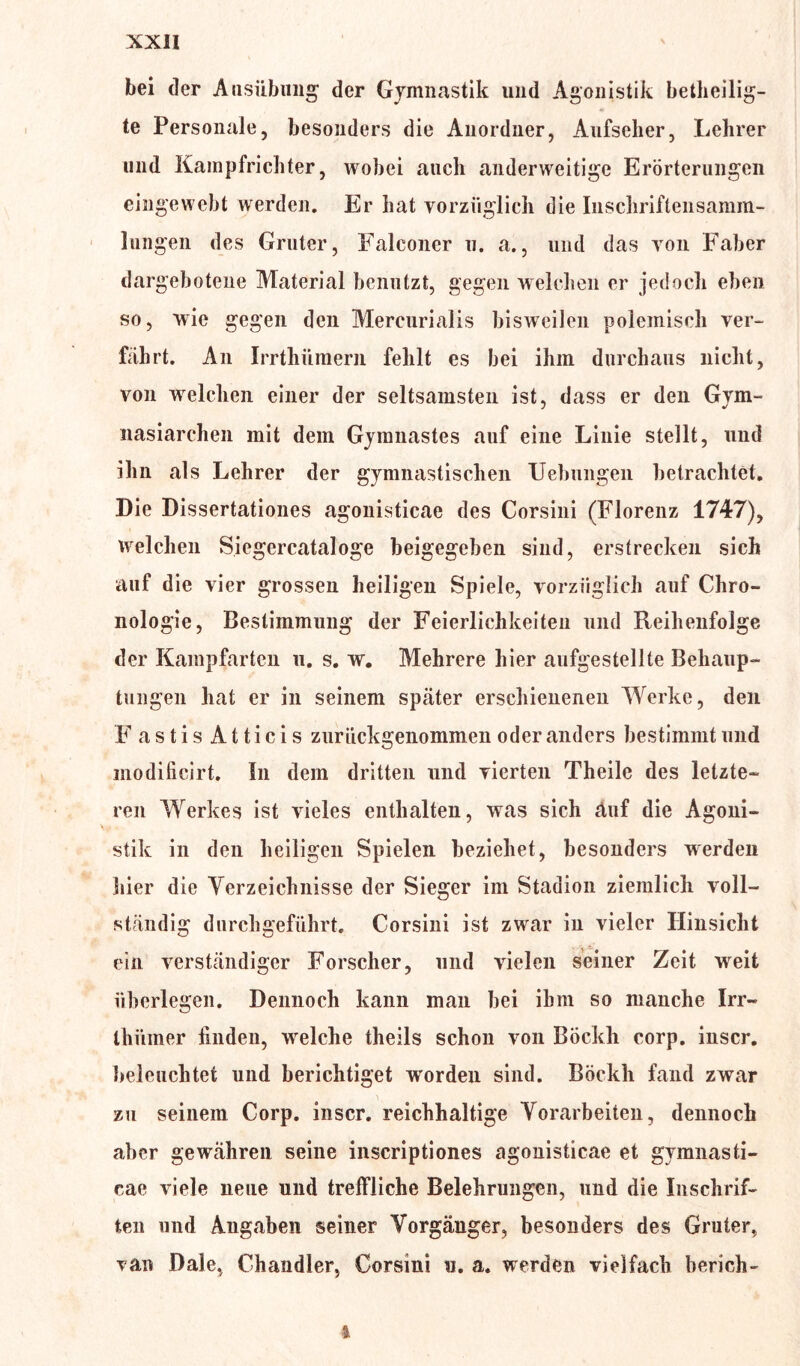bei der Ausübung der Gymnastik und Agonistik beteilig- te Personale, besonders die Anordner, Aufseher, Lehrer und Kampfrichter, wobei auch anderweitige Erörterungen eingeweht werden. Er hat vorzüglich die Inschriftensamm- lungen des Gruter, Falconer u. a., und das von Faher dargehoteiie Material benutzt, gegen welchen er jedoch eben so, wie gegen den Mercurialis bisweilen polemisch ver- fahrt. An Irrthümern fehlt es bei ihm durchaus nicht, von welchen einer der seltsamsten ist, dass er den Gym- nasiarchen mit dem Gymnastes auf eine Linie stellt, und ihn als Lehrer der gymnastischen Hebungen betrachtet. Die Dissertationes agonisticae des Corsini (Florenz 1747), welchen Siegercataloge beigegehen sind, erstrecken sich auf die vier grossen heiligen Spiele, vorzüglich auf Chro- nologie, Bestimmung der Feierlichkeiten und Reihenfolge der Kampfarten u. s. w. Mehrere hier aufgestellte Behaup- tungen hat er in seinem später erschienenen Werke, den F a s t i s A11 i c i s zuriiekgenommen oder anders bestimmt und modificirt. In dem dritten und vierten Theile des letzte- ren Werkes ist vieles enthalten, was sich äuf die Agoni- stik in den heiligen Spielen beziehet, besonders werden liier die Verzeichnisse der Sieger im Stadion ziemlich voll- ständig durchgeführt. Corsini ist zwar in vieler Hinsicht ein verständiger Forscher, und vielen seiner Zeit weit überlegen. Dennoch kann man bei ihm so manche Irr- Ihiimer linden, welche theils schon von Böekh corp. inscr. beleuchtet und berichtiget w'orden sind. Böekh fand zwar zu seinem Corp. inscr. reichhaltige Vorarbeiten, dennoch aber gewähren seine inscriptiones agonisticae et gymnasti- cae viele neue und treffliche Belehrungen, und die Inschrif- ten und Angaben seiner Vorgänger, besonders des Gruter, van Dale, Chandler, Corsini u. a. werden vielfach berich- *