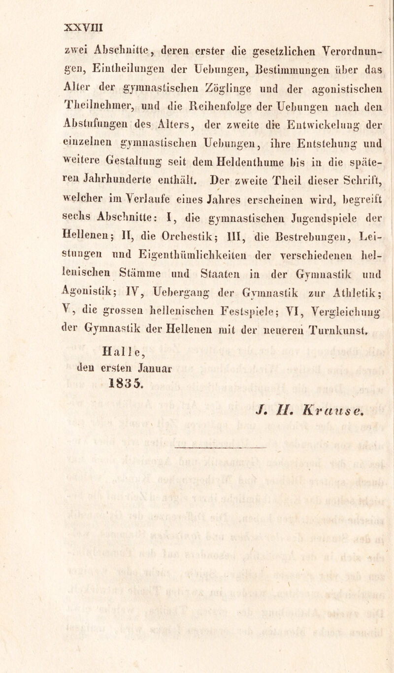 zwei Abschnitte, deren erster die gesetzlichen Verordnun- gen, Einteilungen der Hebungen, Bestimmungen über das Alter der gymnastischen Zöglinge und der agonistischen Theilnehmer, und die Reihenfolge der Hebungen nach den Abstufungen des Alters, der zweite die Entwickelung der einzelnen gymnastischen Hebungen, ihre Entstehung und weitere Gestaltung seit dem Heldenthume bis in die späte- ren Jahrhunderte enthält. Der zweite Theil dieser Schrift, * welcher im Verlaufe eines Jahres erscheinen wird, begreift sechs Abschnitte: I, dir gymnastischen Jugendspiele der Hellenen; II, die Orchestik; III, die Bestrebungen, Lei- stungen und Eigenthümlichkeiten der verschiedenen hel- lenischen Stämme und Staaten in der Gymnastik und Agonistik; IV, Uebergaug der Gymnastik zur Athletik; V, die grossen hellenischen Festspiele; VI, Vergleichung der Gymnastik der Hellenen mit der neueren Turnkunst, Halle, deu ersten Januar 1835, J. II. Krause.