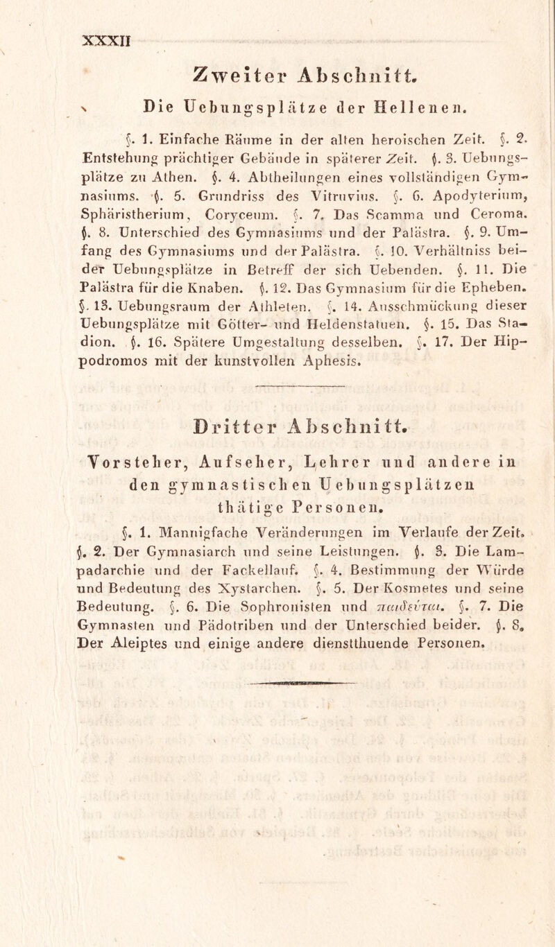 Zweiter Abschnitt, n Die Uebungsplätze der Hellenen. §. 1. Einfache Räume in der alten heroischen Zeit. §. 2. Entstehung prächtiger Gebäude in späterer Zeit. $. 3. Uebnngs- plätze zu Athen. §. 4. Abtheilungen eines vollständigen Gym- nasiums. $. 5. Grundriss des Vitruvius. §. G. Apodyterium, Sphäristherium, Coryceum. §. 7, Das Scamma und Ceroma. $. 8. Unterschied des Gymnasiums und der Palästra. §. 9. Um- fang des Gymnasiums und der Palästra. L !0. Verhältniss bei- der Uebungsplätze in ßetrefF der sich Uebenden. §. 11. Die Palästra für die Knaben. $. 12. Das Gymnasium fiir die Epheben. §. 13. Uebungsraum der Athleten. §. 14. Ausschmückung dieser Uebungsplätze mit Götter- und Heldenstatuen. §. 15. Das Sta- dion. $. 16. Spätere Umgestaltung desselben. §. 17. Der Hip- podromos mit der kunstvollen Aphesis. Dritter A b s c h n i 11. Vorstelier, Aufseher, Lehrer und andere in den gymnastischen Uebungsplätzen thätige Personen, §. 1. Mannigfache Veränderungen im Verlaufe derZeit» 2. Der Gymnasiarch und seine Leistungen. $. 3. Die Lam- padarchie und der Fackellauf. §. 4. Bestimmung der Würde und Bedeutung des Xystarchen. §. 5. Der Kosmetes und seine Bedeutung. §. 6. Die Sophronisten und naiötvTcu. §. 7. Die Gymnasten und Pädotriben und der Unterschied beider. 8, Der Aleiptes und einige andere dienstthuende Personen.