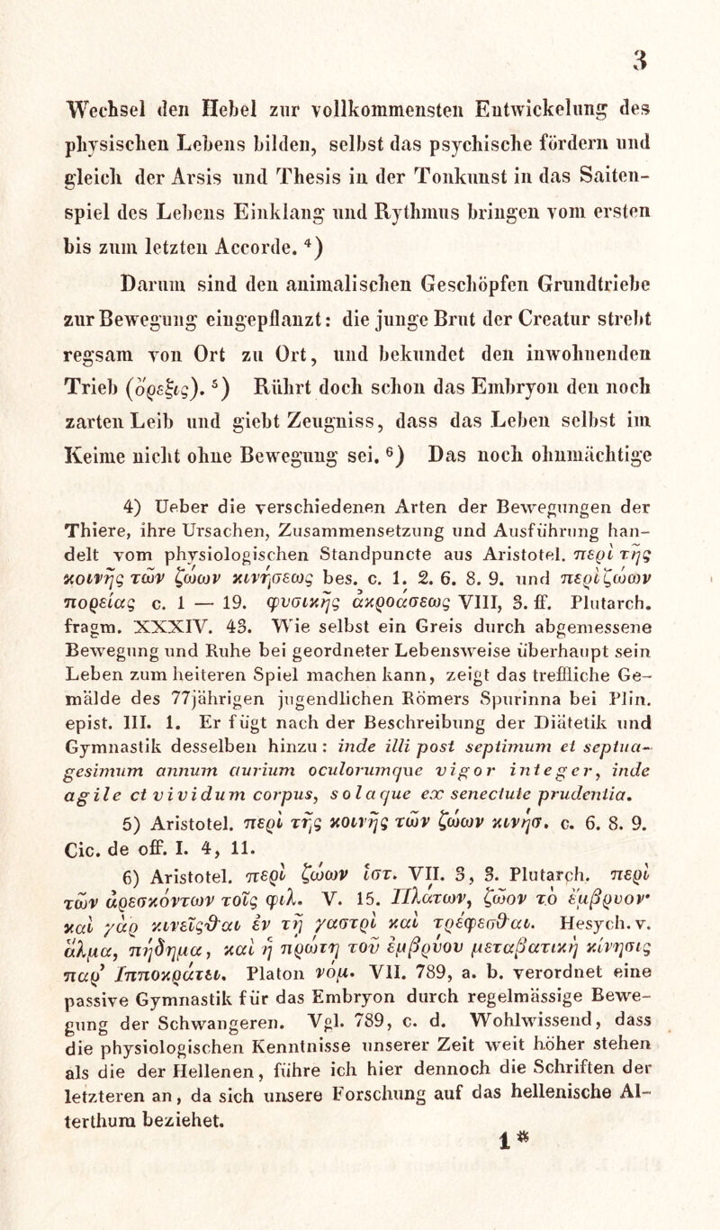 Wechsel den Hebel zur vollkommensten Entwickelung des physischen Lebens bilden, selbst das psychische fördern und gleich der Arsis und Thesis in der Tonkunst in das Saiten- spiel des Lebens Einklang und Rythmus bringen vom ersten bis zum letzten Accorde. 4) Darum sind den animalischen Geschöpfen Grundtriebe zur Bewegung eingepflanzt: die junge Brut der Creatur strebt regsam von Ort zu Ort, und bekundet den inwohnenden Trieb (ogs^cg). 5) Rührt doch schon das Embryon den noch zarten Leib und giebt Zeugniss, dass das Leben selbst im Keime nicht ohne Bewegung sei. 6) Das noch ohnmächtige 4) Ueber die verschiedenen Arten der Bewegungen der Thiere, ihre Ursachen, Zusammensetzung und Ausführung han- delt vom physiologischen Standpuncte aus Aristotel. negl rrjg aotvrjg Twv £cocov iarrpeoog bes. c. 1. 2. 6. 8. 9. und neglgcocnv nogeiag c. 1 — 19. cpvaiarjg axQoaaecog VIII, 3. ff. Plutarch. fragm. XXXIV. 43. Wie selbst ein Greis durch abgemessene Bewegung und Ruhe bei geordneter Lebensweise überhaupt sein Leben zum heiteren Spiel machen kann, zeigt das treffliche Ge- mälde des 77jährigen jugendlichen Römers Spurinna bei Plin. epist. III. 1. Er fügt nach der Beschreibung der Diätetik und Gymnastik desselben hinzu : inde illi post septimum et septna- gesimum annum ctnrium oculorumque vigor integer, inde agile ct vividum corpns, solacjue ex senectute prudeniia. 5) Aristotel. neql xffi xoirrjg zojv fcocov xivrjG. c. 6. 8. 9. Cic. de off. I. 4, 11. 6) Aristotel. rcsgl £<jocüv Igt. VII. 3, 3. Plutarch. negl rwv ageßxovTwv zolg cpd» V. 15. Tllartnv, &ov x 'o eußgvov xal yocQ Y.ireig'd'QCb ev rrj yccotql y.al tgecpeod'at. Hesych.v. alpa, nqdrjpcc, ttai i) ngwi'ij tov epßgvov peraßarm) nlvrjGig nag Innouguiti, Platon vop. VII. 789, a. b. verordnet eine passive Gymnastik für das Embryon durch regelmässige Bewe- gung der Schwangeren. Vgl. 789, c. d. Wohlwissend, dass die physiologischen Kenntnisse unserer Zeit weit höher stehen als die der Hellenen, führe ich hier dennoch die Schriften der letzteren an, da sich unsere Forschung auf das hellenische AL terthura beziehet. 1*