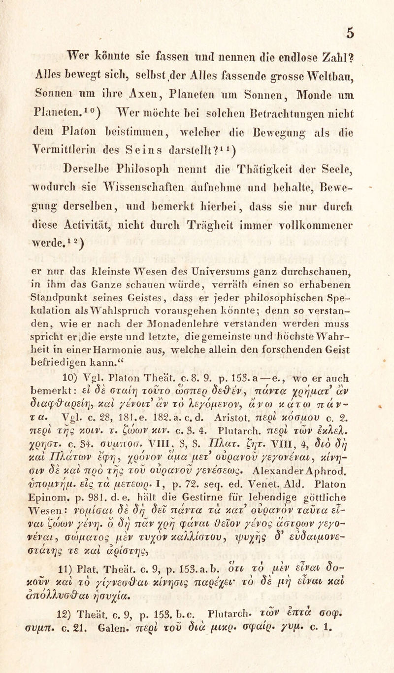 Wer könnte sic fassen und nennen die endlose Zahl? Alles bewegt sich, selbst der Alles fassende grosse Weltbau, Sonnen um ilire Axen, Planeten um Sonnen, Monde um Planeten.10) Wer möchte bei solchen Betrachtungen nicht dem Platon beistimmen, welcher die Bewegung als die Vermittlerin des Seins darstellt ?11) Derselbe Philosoph nennt die Thätigkeit der Seele, wodurch sie Wissenschaften aufnehme und behalte, Bewe- gung derselben, und bemerkt hierbei, dass sie nur durch diese Activität, nicht durch Trägheit immer vollkommener werde.12) er nur das kleinste Wesen des Universums ganz durchschauen, in ihm das Ganze schauen würde, verrath einen so erhabenen Standpunkt seines Geistes, dass er jeder philosophischen Spe- kulation als Wahlspruch vorausgehen könnte; denn so verstan- den, wie er nach der Monadenlehre verstanden werden muss spricht er.die erste und letzte, die gemeinste und höchste Wahr- heit in einer Harmonie aus, welche allein den forschenden Geist befriedigen kann.“ 10) Vgl. Platon Theät. c. 8. 9. p. 153. a — e., wo er auch bemerkt: al da oxuirj xovxo ojgtieq da&aVj ndvxa ygrj\iax dv dicccp'O'uQsirj) y,al yavon dv t6 /le/ö/reror, dvoo ucctod ndv- xa. Vgl. c. 28, 181. e. 182.a.c.d. Aristot. nagl xoajuov c. 2. negl xiqg yoiv. x. Jcocor yiv. c. 3. 4. Plutarch. negl xwv ayleX. XQV](Jx. c. 34. ovanoo. VIII, 3, 3. TlXax. fyjx. VIII, 4, dto dt] yul nXocTWV &cpr], ygovov a/ucc /usx’ ovquvov yayovhaa^ yivrj- oiv da yul nqo xrjg xov ovquvov yavaoswg. Alexander Aphrod. vnofivi^. alg xu {laxawQ* I, p. 72. seq. ed. Venet. Aid. Platon Epinom. p. 981. d. e. halt die Gestirne für lebendige göttliche Wesen: vo/älgui da d/y deX nuvxu xu yax9 ovguvov xavxu el- vai i^ü)ojv yavf]. o d/] nuv ygi] (puvui \XaXov yavog ugtqcov ysyo- oxuxrjg xa yuL uQiGxxjg, 11) Plat. Theät. c. 9, p. 153. a.b. oxi xd fiav alvui do- 12) Theät. c. 9, p. 153. b.c. Plutarch. xldv htxd ooep. GVfxn, c. 21. Galen, nagl xov diu fuyg» ocpatQ. yvpi. c. 1.