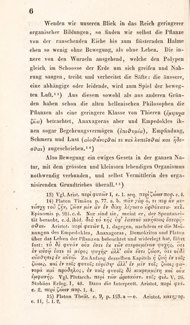 * \ Wenden wir unseren Blick in das Reich geringerer organischer Bildungen, so finden wir selbst die Pflanze Yon der rauschenden Eiche bis zum flüsternden Halme eben so wenig ohne Bewegung, als ohne Leben. Die in- nere yon den Wurzeln ausgehend, welche den Polypen gleich, im Schoosse der Erde um sich greifen und Nah- rung saugen, treibt und verbreitet die Säfte: die äussere, eine abhängige oder leidende, wird zum Spiel der beweg- ten Luft.13) Aus diesem sowohl als aus anderen Grün- den haben schon die alten hellenischen Philosophen die Pflanzen als eine geringere Klasse von Thieren (a'fnpvycc £dua) betrachtet, Anaxagoras aber und Empedokles ih- nen sogar BegehrungsvermÖgen (ani'd’vpiicc), Empfindung, Schmerz uud Lust (cäo&uvag'd ui za xal hvnaio&ui xui ?jda- o&cu) zugeschrieben.14) Also Bewegung ein ewiges Gesetz in der ganzen Na- tur, mit dem grössten und kleinsten lebendigen Organismus nothwendig verbunden, und selbst Vermittlerin des orga- nisirenden Grundtriebes überall.15) 13) Vgl.Arist. nagl cpvzojv I, c. 1. seq. nagl^cocovnog. c. 4. 14) Platon Timäos p. 77. a. b. nav yag o, zi nag uv /ua- raayy xov £rjv, £ojov f.iav av iv dixrj Xeyoizo ogO-ozazU’ xzl. Epinomis p. 981.c.d. Nur sind sie, meint er, der Spontanei- tät beraubt, c.d.ibid. dia to zrjg vcp’ aavzov xiviyzacog aoragij- o&cti* Aristot. nagl cpvzwv I, 1. dagegen, nachdem er die Mei- nungen des Empedokles, Anaxagoras, Demokritos und Platon über das Leben der Pflanzen beleuchtet und widerlegt hat, fährt fort: to da cpvzov ovx aozi ax zu>v azagovuavcov xpvyjjg^ dzi sv amw aozi tI piagog xpvyrjg9 okV ovx aozi £coor, bzi ovda cnO'drjGig av avzox. Zu Anfang desselben Kapitels rj av zoig fcootg, xul av zoig cpvzoig avgaöiy uW av ptav zoig Jouozg cpu- vagu xcci ngodtßog, av zoig cpvzoig da xaxgvpipievr] xui ovx i{i(pavrjg. Vgl. Plutarch. nagl zwv agaoxovz. zoig cpiX. y, 26. Stobäos Eclog. I, 48. Dazu die Interprett. Aristot. nagl cpvz. c. 2. nagl gcocov nog. 1. 4. 15) Platon Theät. c. 9, p. 153.a—e. Aristot. xuzryyog. c. 11, §, 1.2.