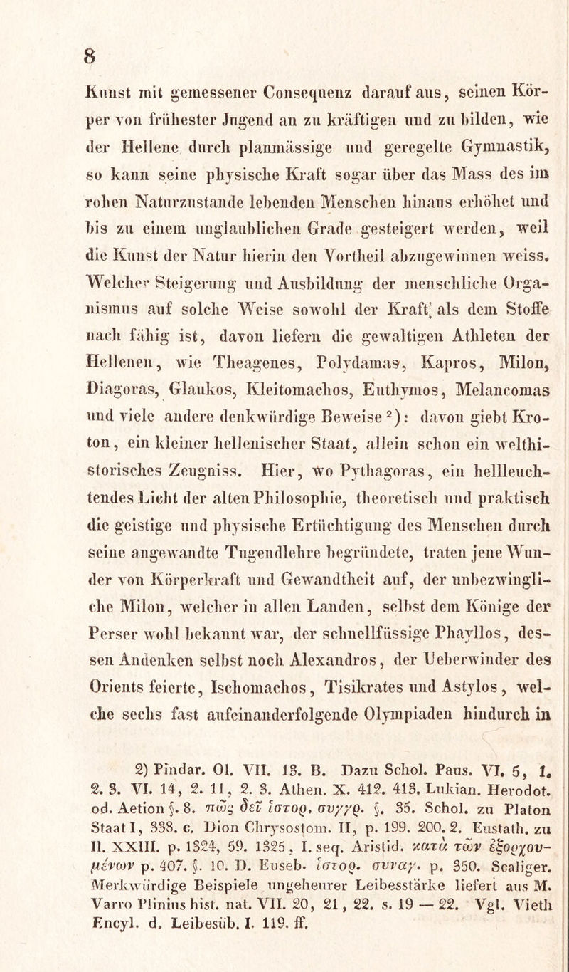 Kunst mit gemessener Consequenz darauf aus, seinen Kör- per von frühester Jugend au zu kräftigen und zu bilden, wie der Hellene durch planmässige und geregelte Gymnastik, so kann seine physische Kraft sogar über das Mass des im rohen Naturzustände lebenden Menschen hinaus erhöhet und bis zu einem unglaublichen Grade gesteigert werden, weil die Kunst der Natur hierin den Yortheil abzugewinnen wciss. Welcher Steigerung und Ausbildung der menschliche Orga- nismus auf solche Weise sowohl der Kraft: als dem Stoffe nach fähig ist, davon liefern die gewaltigen Athleten der Hellenen, wie Theagenes, Polydamas, Kapros, Milon, Diagoras, Glaukos, Kleitomachos, Euthvinos, Melancomas und viele andere denkwürdige Beweise 2): davon giebt Kro- ton, ein kleiner hellenischer Staat, allein schon ein welthi- storisches Zeugniss. Hier, wo Pythagoras, ein hellleuch- tendes Licht der alten Philosophie, theoretisch und praktisch die geistige und physische Ertüchtigung des Menschen durch seine angewandte Tugendlehre begründete, traten jene Wun- der von Körperkraft und Gewandtheit auf, der unbezwingli- che Milon, welcher in allen Landen, selbst dem Könige der Perser wohl bekannt war, der schnellfüssige Phayllos, des- sen Andenken selbst noch Alexandros, der L'eberwinder des Orients feierte, Iscliomachos, Tisikrates und Astylos , wel- che sechs fast aufeinanderfolgende Olympiaden hindurch in 2) Pindar. 01. VII. 13. B. Dazu Schol. Paus. VI. 5, 1, 2. 3. VI. 14, 2. 11, 2. 3. Athen. X. 412. 413. Lukian. Herodot. od. Aetion §. 8. nwg dsZ Igtoq. gv/'/q. §. 35. Schob zu Platon Staat I , 338. c. Dion Chrysos^om. II, p. 199. 200.2. Eustath. zu II. XXIII. p. 1324, 59. 1325, I. seq. Aristid. xarw twv &<gQ(>%ov- fievwv p. 407. §. 10. D. Enseb. IgzoQ. üway. p. 350. Scaliger. Merkwürdige Beispiele ungeheurer Leibesstärke liefert aus M. Varro Plinius hist. nat. VII. 20, 21, 22. s. 19 — 22. Vgl. Vieth Encyl. d. Leibesüb. I. 119. ff.