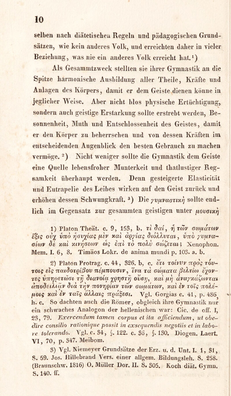 selben nach diätetischen Regeln und pädagogischen Grund- sätzen, wie kein anderes Volk, und erreichten daher in vieler Beziehung, was nie ein anderes Volk erreicht hat.1) Als Gcsammtzweck stellten sie ihrer Gymnastik an die Spitze harmonische Ausbildung aller Theile, Kräfte und Anlagen des Körpers, damit er dem Geiste dienen könne in jeglicher Weise. Aber nicht blos physische Ertüchtigung, sondern auch geistige Erstarkung sollte erstrebt werden, Be- sonnenheit, Muth und Entschlossenheit des Geistes, damit er den Körper zu beherrschen und von dessen Kräften im entscheidenden Augenblick den besten Gebrauch zu machen vermöge. 2) Nicht weniger sollte die Gymnastik dem Geiste eine Quelle lebensfroher Munterkeit und thatlustiger Reg- samkeit überhaupt werden. Denn gesteigerte Elasticität und Eutrapelie des Leibes wirken auf den Geist zurück und erhöhen dessen Schwungkraft. 3) Die yvpvaGiixrj sollte end- lich im Gegensatz zur gesäumten geistigen unter powixrj s 1) Platon Theät. c. 9, 153, b, r l dal, r\Twv o oj/temor effig ovy vno qdvyiag per xal agytag diöXXvxat^ vno yvpva- OLOJV de xal xivrjoewv tag enl to noXv oco&tul', Xenophon. Mem. I. 6, 8. Timäos Lokr. de anima mundi p. 103. a. b. 2) Platon Protrag. c. 44, 326. b, c. exi tolvVv ngog rov- toig elg naidoxgidov nepnovaiv, Iva td ocopara ßeXxUo e'yov- reg vnijgsTcbm rrj diavoiq ygtjGrrj ovay, xal py dvayxd^oivxai dnodeiXiuv dia xyv novyglav xwv ocjpdxwv, xal iv xoXg noXs- poig xal ev Talg dXXaig nga^SGi. Vgl. Gorgias c. 41, p. 486 h. c. So dachten auch die Römer, obgleich ihre Gymnastik nur ein schwaches Analogon der hellenischen war: Cic. de off. I, 23, 79. TLxercendum tarnen corpus et ita ojjlciendum, ut obe- dire consilio rationique possit in exsequendis negotiis ct in labo- re tolercindo. Vgl. c. 34, §. 122. c. 36, 130. Diogen. Laert. VI, 70, p. 347. Meibom. 3) Vgl. Niemeyer Grundsätze der Erz. u. d. Unt. I. 1, 31, S. 59. Jos. Uillebrand Vers, einer allgem. Bildungsieh. S. 258. (Braunschw. 1816) 0. Müller Dor. II. S« 305. Koch diät. Gymn. S. 140. ff.