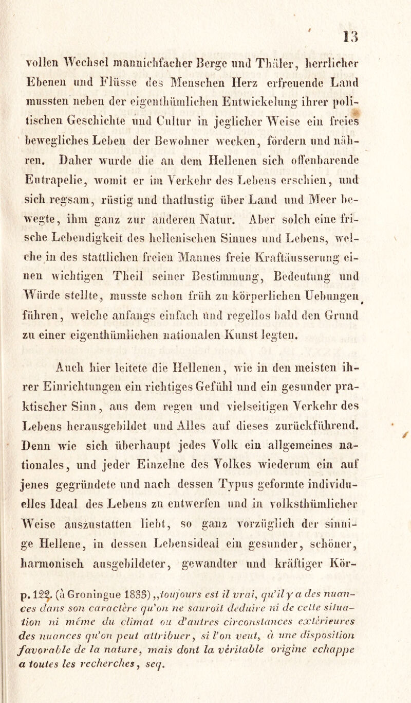 vollen Wechsel mannichfacher Berge und Thäler, herrlicher Ebenen und Flüsse des Menschen Herz erfreuende Land mussten neben der eigentümlichen Entwickelung ihrer poli- || tischen Geschichte und Cultur in jeglicher Weise ein freies bewegliches Leben der Bewohner wecken, fördern und näh- ren. Daher wurde die an dem Hellenen sich offenbarende Eutrapelie, womit er im Verkehr des Lebens erschien, und sich regsam, rüstig und thatlustig über Land und Meer be- wegte, ihm ganz zur anderen Natur. Aber solch eine fri- sche Lebendigkeit des hellenischen Sinnes und Lebens, wel- che in des stattlichen freien Mannes freie Kraftäusserung ei- nen wichtigen Theil seiner Bestimmung, Bedeutung und Würde stellte, musste schon früh zu körperlichen Hebungen führen, welche anfangs einfach und regellos bald den Grund zu einer eigentümlichen nationalen Kunst legten. Auch hier leitete die Hellenen, wie in den meisten ih- rer Einrichtungen ein richtiges Gefühl und ein gesunder pra- ktischer Sinn, aus dem regen und vielseitigen Verkehr des Lebens herausgebildet und Alles auf dieses zurückführend. Denn wie sich überhaupt jedes Volk ein allgemeines na- tionales, und jeder Einzelne des Volkes wiederum ein auf jenes gegründete und nach dessen Typus geformte individu- elles Ideal des Lebens zu entwerfen und in volkstümlicher Weise auszustatten liebt, so ganz vorzüglich der sinni- ge Hellene, in dessen Lebensideai ein gesunder, schöner, harmonisch ausgebildeter, gewandter und kräftiger Kör- p. 12%. (ä Groningue 1833),,ioujours est i’l vrai, qu’ily a des nuan- ces dans son caractcre qu'on ne sauroit deduire ni de ceLte Situa- tion ni meine du climat ou d'autres circonstances eocterieures des nuances qu'on peut attribuer, si Von veut, d une disposition favorable de la nature, mais dont la veritable origine echctppe a toutes les recherches, seq.