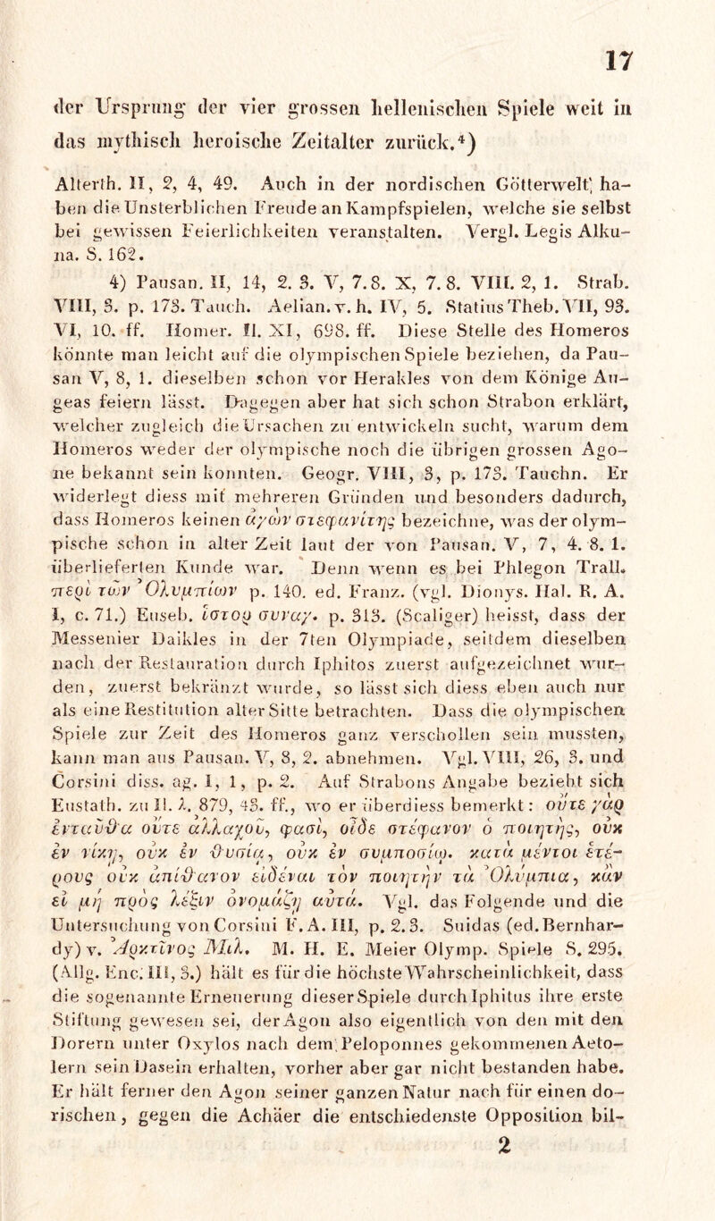 der Ursprung der vier grossen hellenischen Spiele weit in thas mythisch heroische Zeitalter zurück.4) Alterth. II, 2, 4, 49. Auch in der nordischen Götterwelt' ha- ben die Unsterblichen Freude an Kampfspielen, welche sie selbst bei gewissen Feierlichkeiten veranstalten. Vergl. Legis Alku- na. S. 162. 4) Pausan. II, 14, 2. 3. V, 7.8. X, 7.8. VIII. 2, 1. Strab. VIII, 3. p. 173. Tauch. Aelian. v. h. IV, 5. Statins Theb. VII, 93. VI, 10. ff. Homer. II. XI, 698. ff. Di ese Stelle des Homeros könnte man leicht auf die olympischen Spiele beziehen, da Pau- san V, 8, 1. dieselben schon vor Herakles von dem Könige Au- geas feiern lässt. Dagegen aber hat sich schon Strabon erklärt, welcher zugleich dieUrsachen zu entwickeln sucht, warum dem Homeros weder der olympische noch die übrigen grossen Ago- ne bekannt sein konnten. Geogr, VIII, 3, p. 173. Tauchn. Er widerlegt diess mit mehreren Gründen und besonders dadurch, dass Homeros keinen uyajv (JiscpaviiTjg bezeichne, was der olym- pische schon in alter Zeit laut der von Pausan. V, 7, 4. 8.1. überlieferten Kunde war. Denn wenn es bei Phlegon TralL ttsql tüjv OXvfÄnLOjv p. 140. ed. Franz, (vgl. Dionys. Hai. R. A. I, c. 71.) Euseb. lotoq ovvuy. p. 313. (Scaliger) heisst, dass der Messender Daikles in der 7ten Olympiade, seitdem dieselben nach der Restauration durch Iphitos zuerst aufgezeichnet wur- den, zuerst bekränzt wurde, so lässt sich diess eben auch nur als eine Restitution alter Sitte betrachten. Dass die olympischen Spiele zur Zeit des Homeros ganz verschollen sein mussten, kann man aus Pausan. V, 8, 2. abnehmen. Vgl. VIH, 26, 3. und Corsini diss. ag. I, 1, p. 2. Auf Strabons Angabe bezieht sich Eustath. zu II. 7. 879, 43. ff., wo er überdiess bemerkt: ovts yuQ Ivzccvd'cc ovts aXXayou, qxxvi, olde orscpavov 6 noirjzrjg, ovx sv ri'Aiu ocx sv dvfjia, ovx sv ovunooko. xaiu usvioi sts- Qovg ocx uni'ßccrov siösvuv tov noLrjTijv tu ^Ohjfima, xuv ei /lirj noog Xs£iv ovo/xagy uvzu. Vgl. das Folgende und die Untersuchung von Corsini F.A. III, p. 2.3. Suidas (ed.Bernhar- dy) v. A<0Y.T.Zvog JMlK, M. H. E. Meier Olymp. Spiele S. 295. (Allg. Enc;m,3.) halt es für die höchste Wahrscheinlichkeit, dass die sogenannte Erneuerung dieserSpiele durchlphitus ilire erste Stiftung gewesen sei, der Agon also eigentlich von den mit den Dorern unter Oxylos nach dem, Peloponnes gekommenen Aeto- lern sein Dasein erhalten, vorher aber gar nicht bestanden habe. Er halt ferner den Agon seiner ganzen Natur nach für einen do- rischen, gegen die Achäer die entschiedenste Opposition bil-