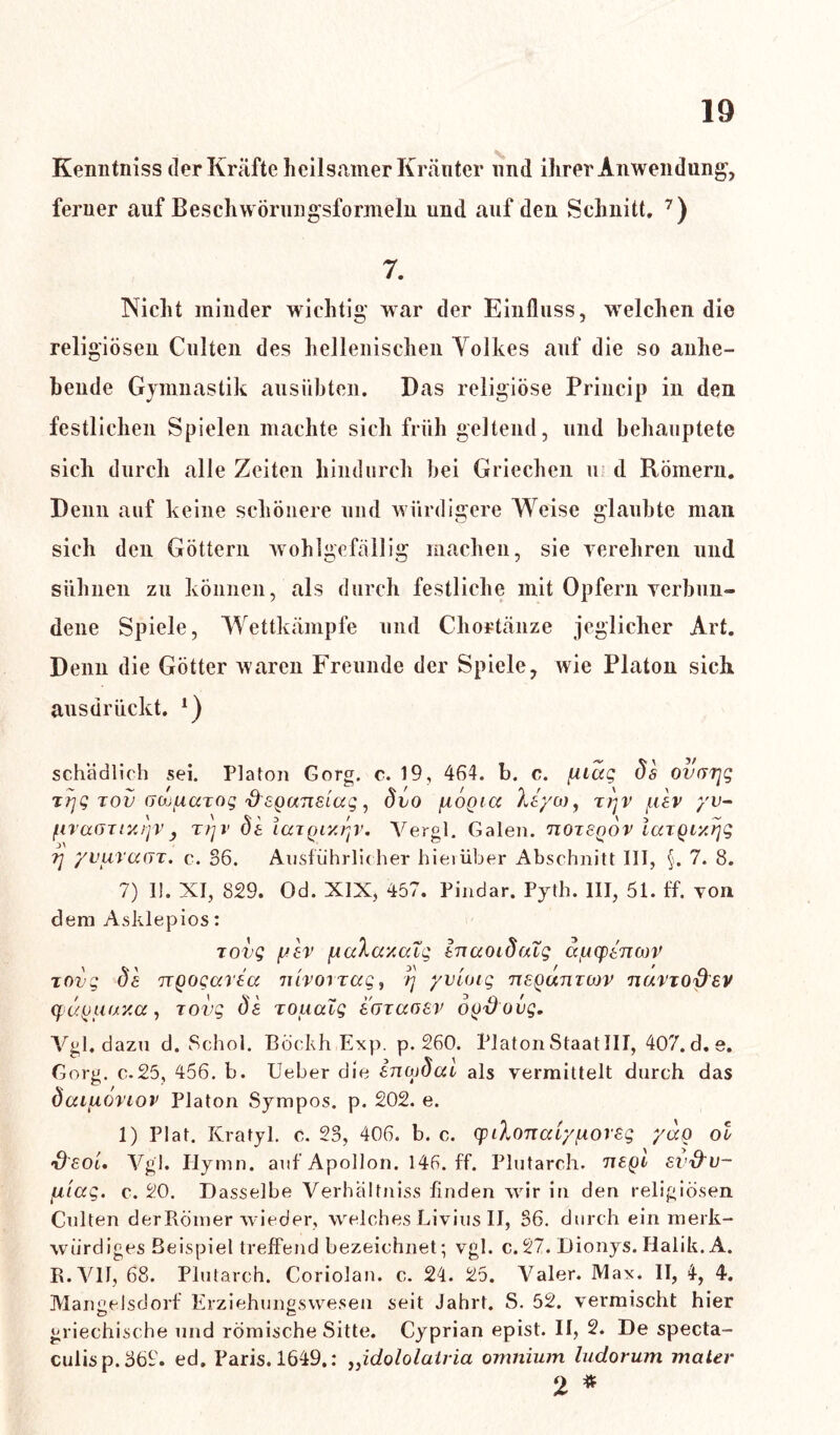 Kenntniss der Kräfte heilsamer Kräuter und ihrer Anwendung, ferner auf Beschwörungsformeln und auf den Schnitt. 7) 7. Nicht minder wichtig war der Einfluss, welchen die religiösen Culten des hellenischen Volkes auf die so anhe- bende Gymnastik ausübten. Das religiöse Princip in den festlichen Spielen machte sich früh geltend, und behauptete sich durch alle Zeiten hindurch bei Griechen u d Römern. Denn auf keine schönere und würdigere Weise glaubte man sich den Göttern wohlgefällig machen, sie verehren und sühnen zu können, als durch festliche mit Opfern verbun- dene Spiele, Wettkämpfe und Chortänze jeglicher Art. Denn die Götter waren Freunde der Spiele, wie Platon sich ausdrückt. *) schädlich sei. Platon Gorg. c. 19, 464. b. c. [Uccg ös ovuTjg rrjg tov (Jo^iAdTog 'freganeiccg, övo fxonicc Xtyw, tj)v /nav yv- ftvaanx/jv, rrjv dt laTQC/./'jV. Vergl. Galen, tioisqov IcaQixtjg tj yvurafjt. c. 36. Ausführlicher hierüber Abschnitt III, §. 7. 8. 7) 1!. XI, 829. Od. XIX, 457. Pindar. Pyth. III, 51. ff. von dem Asklepios: Tovg ylv fiaXay.aTg tnaoidfxTg a^ytnoov zovg de ngogavecc nivorrag^ -rj yv'ung tiequtitoov nuvtodev cpugiuxxa, Tovg Ö& xouaig egtccoev ogdovg. Vgl. dazu d. Schol. Böckh Exp. p. 260. Platon Staat III, 407.d.e. Gorg. c.25, 456. b. Ueber die inojdai als vermittelt durch das dcnuovLov Platon Sympos. p. 202. e. 1) Plat. Kratyl. c. 23, 406. b. c. (piloncdy/xoreg yag ol •dsoim Vgl. Iiymn. auf Apollon. 146. ff. Plutarch. tieql ev&u- fx'iag. c. 20. Dasselbe Verhältniss finden wir in den religiösen Culten der Römer wieder, welches Livius II, 36. durch ein merk- würdiges Beispiel treffend bezeichnet; vgl. c.27. Dionys.Halik. A. R.V1I, 68. Plutarch. Coriolan. c. 24. 25. Valer. Max. II, 4, 4. Mangelsdorf Erziehungswesen seit Jahrt. S. 52. vermischt hier griechische und römische Sitte. Cyprian epist. II, 2. De specta- culisp.362. ed. Paris. 1649.: „idololatria omnium ludorum mater 2 *