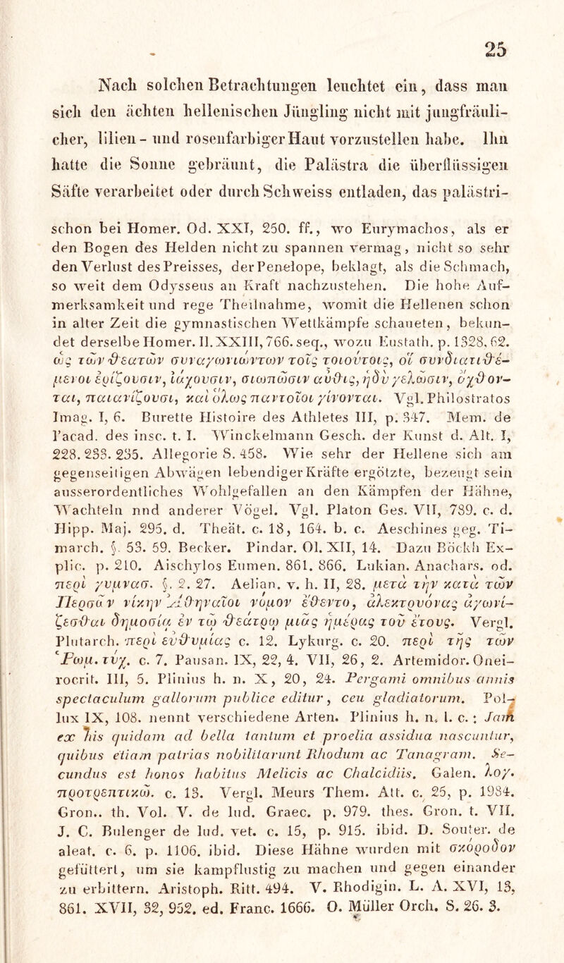 Nach solchen Betrachtungen leuchtet ein, dass man sich den ächten hellenischen Jüngling nicht mit jungfräuli- cher, ülien- und rosenfarbiger Haut vorzustellen habe. Ihn hatte die Sonne gebräunt, die Palästra die überflüssigen Säfte verarbeitet oder durch Schweiss entladen, das palästri- schon bei Homer. Od. XXT, 250. ff., wo Eurymachos, als er den Bogen des Helden nicht zu spannen vermag, nicht so sehr den Verlust des Preisses, der Penelope, beklagt, als die Schmach, so weit dem Odysseus an Kraft nachzustehen. Die hohe Auf- merksamkeit und rege Theilnahme, womit die Hellenen schon in alter Zeit die gymnastischen Wettkämpfe schaueten, bekun- det derselbe Homer. II.XXIII, 766. seq., wozu Eustath. p. 1328,62. cug tüÜv S'scctwv (jvvaym'ioüVTcov zotg zoiovzoig, ot GwÖLauxbe- psrot iyigovoiv, lavovGiv, oiamwoiv av{hg7 r]dvyelwoiv, oyd ov- tca, ncuaii^ovcu, xai oXwg navzoioi yivovvai. Vgl. Philostratos Imag. T, 6. Bürette Histoire des Athletes III, p. 347. Mem. de l’acad. des insc. t. I. Winckelmann Gesell, der Kunst d. Alt. I, 228.233.235. Allegorie S. 458. Wie sehr der Hellene sich am gegenseitigen Abwägen lebendiger Kräfte ergötzte, bezeugt sein ausserordentliches Wohlgefallen an den Kämpfen der Hähne, Wachteln nnd anderer Vögel. Vgl. Platon Ges. VII, 739. c. d. Hipp. Maj. 295. d. Theät. c. 18, 164. b. c. Aeschines geg. Ti- march. §. 53. 59. Becker. Pindar. Ol. XII, 14. Dazu Böckh Ex- plic. p. 210. Aischylos Eumen. 861. 866. Lukian. Anachars. od. TT8ql yvpvaß. §. 2. 27. Aelian. v. h. II, 28. p8zä ii)v xccicc züov Ileouüv v'i'Aijv ylOrjvaXoL voaov e&evzo, uKcxtqvorag äycoil- t,8ß{)(xi dz]uoßiU ev zuj 'd'saiQü) [nag putoag zov izovg. Vergl. Plutarch. 'JT8QL evd'vptag c. 12. Lykurg, c. 20. tisql z/jg zebv cjFojm. zvy. c. 7. Pausan. IX, 22,4. VII, 26, 2. Artemidor. Onei- rocrit. III, 5. Pli nius h. n. X, 20, 24. Pergami omnibus cumis spectaculum gallontm publice editur, ceu gladiatorum. Pol- lux IX, 108. nennt verschiedene Arten. Plinius h. n, l. c. : Jcufi ex liis c/uidam ad bella 1 an tum et proelia assidua nascuniuv, ejuibns etiam patrias nobiliiarunt Rho dum ac Tanagram. Se~ cundus est lionos habitus Melicis ac Chalcidiis. Galen. hoy> jiQOzysnzixd). c. 13. Vergl. Meurs Thern. Alt. c. 25, p. 1984. Gron.. th. Vol. V. de lud. Graec. p. 979. tlies. Gron. t. VII. J. C. Bulenger de lud. vet. c. 15, p. 915. ibid. D. Souter. de aleat. c. 6. p. 1106. ibid. Diese Hähne wurden mit oxoqoÖov gefuttert, um sie kampflustig zu machen und gegen einander zu erbittern. Aristoph. Ritt. 494. V. Rhodigin. L. A. XVI, 13, 861. XVII, 32, 952. ed. Franc. 1666. O. Müller Orch. S. 26. 3.