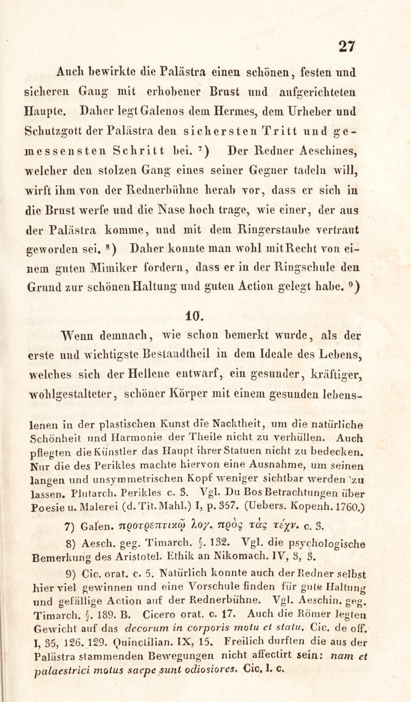 Auch bewirkte die Palästra einen schönen, festen und sicheren Gang mit erhobener Brust und aufgerichteten Haupte. Daher legtGalenos dem Herines, dem Urheber und Schutzgott der Palästra den sichersten Tritt und ge- messensten Schritt hei. 7) Der Redner Aeschines, welcher den stolzen Gang eines seiner Gegner tadeln will, wirft ihm von der Rednerbühne herab yor, dass er sich in die Brust werfe und die Nase hoch trage, wie einer, der aus der Palästra komme, und mit dem Ringerstaube vertraut geworden sei. 8) Daher konnte man wohl mit Recht von ei- nem guten Mimiker fordern, dass er in der Ringschule den Grund zur schönen Haltung und guten Action gelegt habe. 9) 10. Wenn demnach, wie schon bemerkt wurde, als der erste und wichtigste Bestandteil in dem Ideale des Lebens, welches sich der Hellene entwarf, ein gesunder, kräftiger, wohlgestalteter, schöner Körper mit einem gesunden lebens- lenen in der plastischen Kunst die Nacktheit, um die natürliche Schönheit und Harmonie der Theile nicht zu verhüllen. Auch pflegten die Künstler das Haupt ihrer Statuen nicht zu bedecken. Nur die des Perikies machte hiervon eine Ausnahme, um seinen langen und unsymmetrischen Kopf weniger sichtbar werden zu lassen. Plutarch. Perikies c. 3. Vgl. Du Bos Betrachtungen über Poesien. Malerei (d.Tit.Mahl.) I, p. 357. (Uebers. Kopenh. 1760.) 7) Galen. nQOTQsnrr/M loy. nQog rag rtyv. c. 3. 8) Aesch. geg. Timarch. §. 132. Vgl. die psychologische Bemerkung des Aristotel. Ethik an Nikomach. IV, 8, 3. 9) Cic. orat. c. 5. Natürlich konnte auch der Redner selbst hier viel gewinnen und eine Vorschule finden für gute Haltung und gefällige Action auf der Rednerbühne. Vgl. Aeschin. geg. Timarch. §. 189. B. Cicero orat. c. 17. Auch die Römer legten Gewicht auf das decorum in corporis motu et statu. Cic. de off. I, 35, 126. 129. Quinctilian. IX, 15. Freilich durften die aus der Palästra stammenden Bewegungen nicht affectirt sein: nam et palaestrici molus saepe sunt odiosiores. Cic. 1. c.