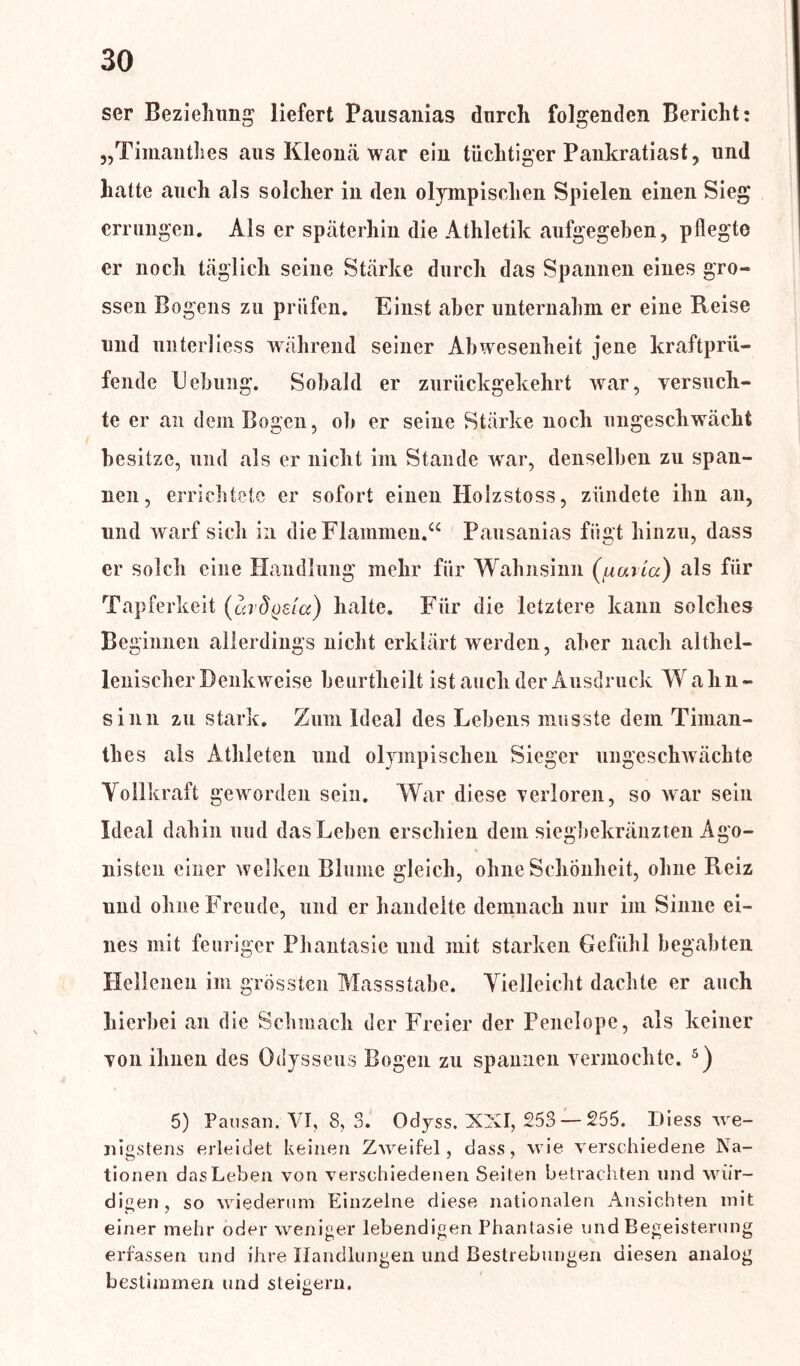 ser Beziehung liefert Pausanias durch folgenden Bericht: „Timanthes aus Kleonä war ein tüchtiger Pankratiast, und hatte auch als solcher in den olympischen Spielen einen Sieg errungen. Als er späterhin die Athletik aufgegeben, pflegte er noch täglich seine Stärke durch das Spannen eines gro- ssen Bogens zu prüfen. Einst aber unternahm er eine Reise und unter!iess während seiner Abwesenheit jene kraftprü- fende Hebung. Sobald er zurückgekehrt war, versuch- te er an dem Bogen, ob er seine Stärke noch ungeschwächt besitze, und als er nicht im Stande war, denselben zu span- nen, errichtete er sofort einen Holzstoss, zündete ihn an, und warf sich in die Flammen.“ Pausanias fügt hinzu, dass er solch eine Handlung mehr für Wahnsinn (fiuiicc) als für Tapferkeit (cadosia) halte. Für die letztere kann solches Beginnen allerdings nicht erklärt werden, aber nach althel- lenischer Denkweise beurtheilt ist auch der Ausdruck W a li n - sinn zu stark. Zum Ideal des Lebens musste dem Timan- thes als Athleten und olympischen Sieger ungeschwächte Vollkraft geworden sein. War diese verloren, so war sein Ideal dahin und das Leben erschien dem siegbekränzten Ago- nisten einer welken Blume gleich, ohne Schönheit, ohne Reiz und ohne Freude, und er handelte demnach nur im Sinne ei- nes mit feuriger Phantasie und mit starken Gefühl begabten Hellenen im grössten Massstabe. Vielleicht dachte er auch hierbei an die Schmach der Freier der Penelope, als keiner von ihnen des Odysseus Bogen zu spannen vermochte. 5) 5) Pausan. VI, 8,3. Odyss. XXI, 253— 255. Diess we- nigstens erleidet keinen Zweifel, dass, wie verschiedene Na- tionen das Leben von verschiedenen Seiten betrachten und wür- digen, so wiederum Einzelne diese nationalen Ansichten mit einer mehr oder weniger lebendigen Phantasie und Begeisterung erfassen und ihre Handlungen und Bestrebungen diesen analog bestimmen und steigern.