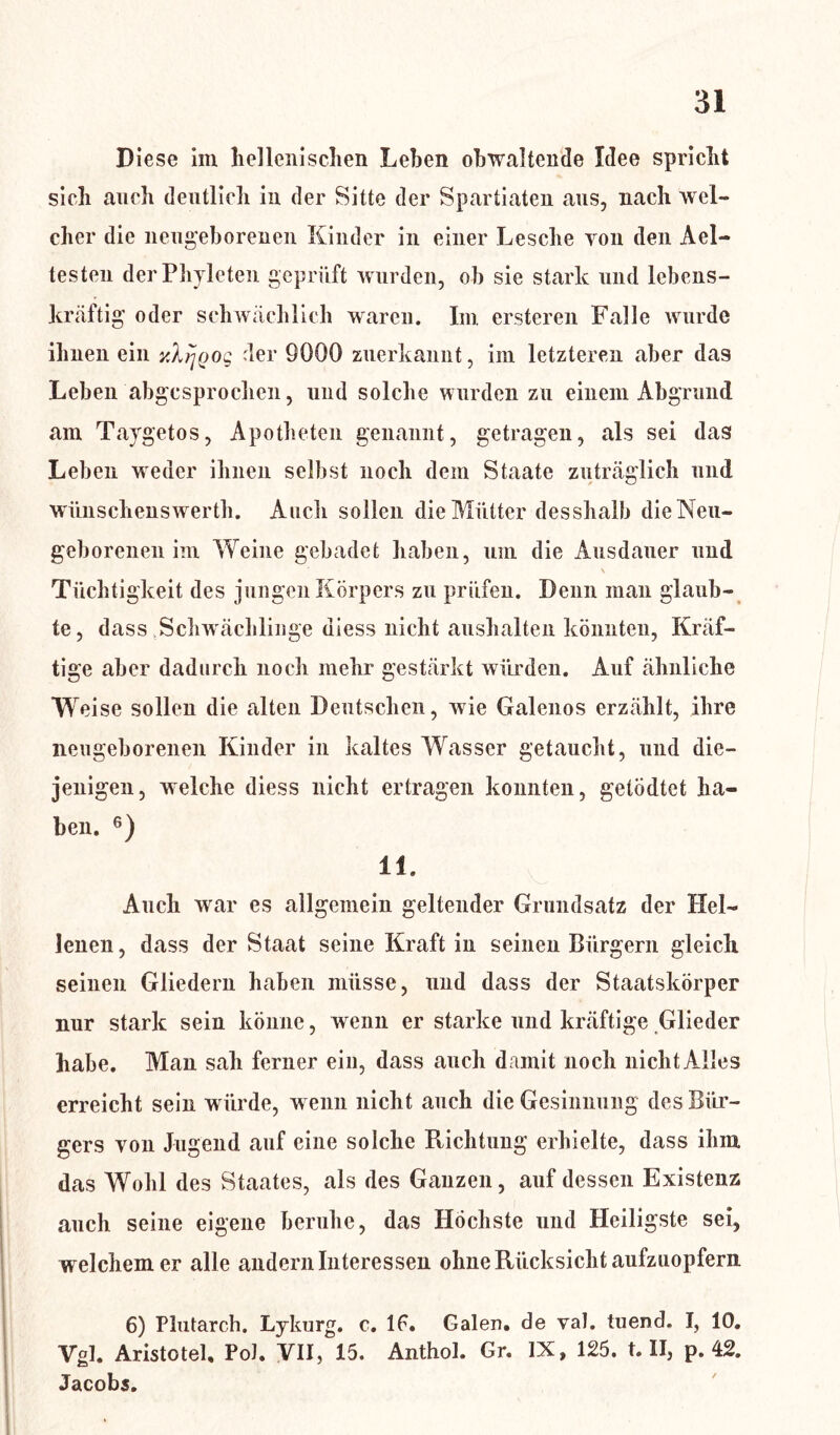 Diese im heilenisehen Lehen obwaltende Idee spricht sich auch deutlich in der Sitte der Spartiaten aus, nach wel- cher die neugeborenen Kinder in einer Lesche von den Ael- testen derPhyleten geprüft wurden, ob sie stark und lebens- kräftig oder schwächlich waren. Im ersteren Falle wurde ihnen ein y.Aijoog der 9000 zuerkannt, im letzteren aber das Leben abgesprochen, und solche wurden zu einem Abgrund am Taygetos, Apotheten genannt, getragen, als sei das Leben weder ihnen selbst noch dem Staate zuträglich und wünschenswerth. Auch sollen die Mütter desshalb die Neu- geborenen im Weine gebadet haben, um die Ausdauer und \ Tüchtigkeit des jungen Körpers zu prüfen. Denn man glaub- te, dass Schwächlinge diess nicht aushalten könnten, Kräf- tige aber dadurch noch mehr gestärkt würden. Auf ähnliche Weise sollen die alten Deutschen, wie Galenos erzählt, ihre neugeborenen Kinder in kaltes Wasser getaucht, und die- jenigen, welche diess nicht ertragen konnten, getödtet ha- ben. 6) 11. Auch war es allgemein geltender Grundsatz der Hel- lenen, dass der Staat seine Kraft in seinen Bürgern gleich seinen Gliedern haben müsse, und dass der Staatskörper nur stark sein könne, wenn er starke und kräftige Glieder habe. Man sah ferner ein, dass auch damit noch nicht Alles erreicht sein würde, w enn nicht auch die Gesinnung des Bür- gers von Jugend auf eine solche Richtung erhielte, dass ihm das Wohl des Staates, als des Ganzen, auf dessen Existenz auch seine eigene beruhe, das Höchste und Heiligste sei, welchem er alle andern Interessen ohne Rücksicht aufzuopfern 6) Plutarch. Lykurg, c. lf. Galen, de val. tuend. I, 10. Vgl. Aristotel, Pol. VII, 15. Anthol. Gr. IX, 125. t. II, p. 42. Jacobs.