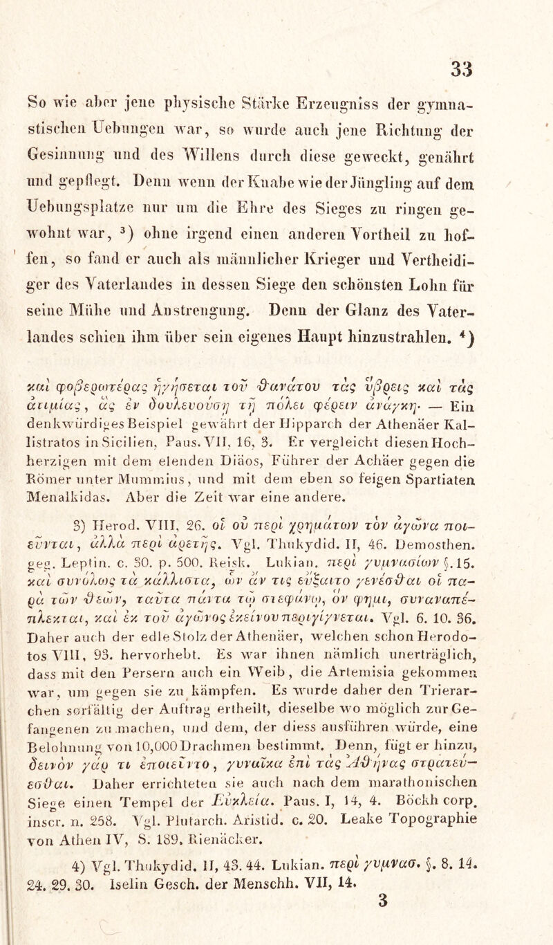 So wie aber jene physische Stärke Erzeugniss der gymna- stischen Hebungen war, so wurde auch jene Richtung der Gesinnung und des Willens durch diese geweckt, genährt und gepflegt. Denn wenn der Knabe wie der Jüngling auf dem Uebungsplatze nur um die Ehre des Sieges zu ringen ge- wohnt war, 3) ohne irgend einen anderen Yortheil zu hof- fen, so fand er auch als männlicher Krieger und Verteidi- ger des Vaterlandes in dessen Siege den schönsten Lohn für seine Mühe und Anstrengung. Denn der Glanz des Vater- landes schien ihm über sein eigenes Haupt hinzustrahlen. 4) j<al qpoßegcozegag rjyi\oezai iov xkavdzov zag vßgstg xal rag aziyttaq, ag ev öovXevovarj zZj ttoXsl cpegezv avayxrj- — Ein denkwürdiges Beispiel gewahrt derHipparch der Athenäer Kal- listratos inSicilien, Paus. VII, 16, 3. Er vergleicht diesenlioch- herzigen mit dem elenden Diäos, Führer der Achäer gegen die Römer unter Mummius, und mit dem eben so feigen Spartiaten Menalkidas. Aber die Zeit war eine andere. 3) Herod. VIII, 26. ol ov negl ygrjudzwv tov dycova noi- evvzat, dXkd tteql u<j£Ti'jQt Vgl. Thnkydid. II, 46. Demosthen. geg. Leptin. c. 30. p. 500. Reisk. Lukian. negt yv/nvaolcov §. 15. xal ovvovog za xaXXioza, wv av zig evlgaizo yeveoxkat ol na- gd zmv 'Özujv, zavza nana tw oiecpavig, ov cprjfn, uvravane- nlsxzai, xal ex zov dyonog exslvov nsgiylyvezut. Vgl. 6. 10. 36. Daher auch der edle Stolz der Athenäer, welchen schon Herodo- tosVUI, 93. hervorhebt. Es war ihnen nämlich unerträglich, dass mit den Persern auch ein Weib, die Artemisia gekommen war, um gegen sie zu kämpfen. Es wurde daher den Trierar- chen sorlältig der Auftrag ertheilt, dieselbe wo möglich zur Ge- fangenen zu .machen, und dem, der diess ausführen würde, eine Belohnung von 10,OOODrachmen bestimmt. Denn, fügt er hinzu, Setvov ydg zi enoieZvzo, yvrutxa enl zag 14%) rjvag uzgaxev— £dx)at. Daher errichteten sie auch nach dem marathonischen Siege einen Tempel der Evxlela. Paus. I, 14, 4. Böckh corp. inscr. n. 258. Vgl. Plutarch. Aristid. c. 20. Leake Topographie von Athen IV, S. 189. Rienäcker. 4) Vgl. Thukydid. II, 43. 44. Lukian. rcegl yV[iva(J. §. 8. 14. 24. 29. 30. Iselin Gesell, der Menschh. VII, 14. 3