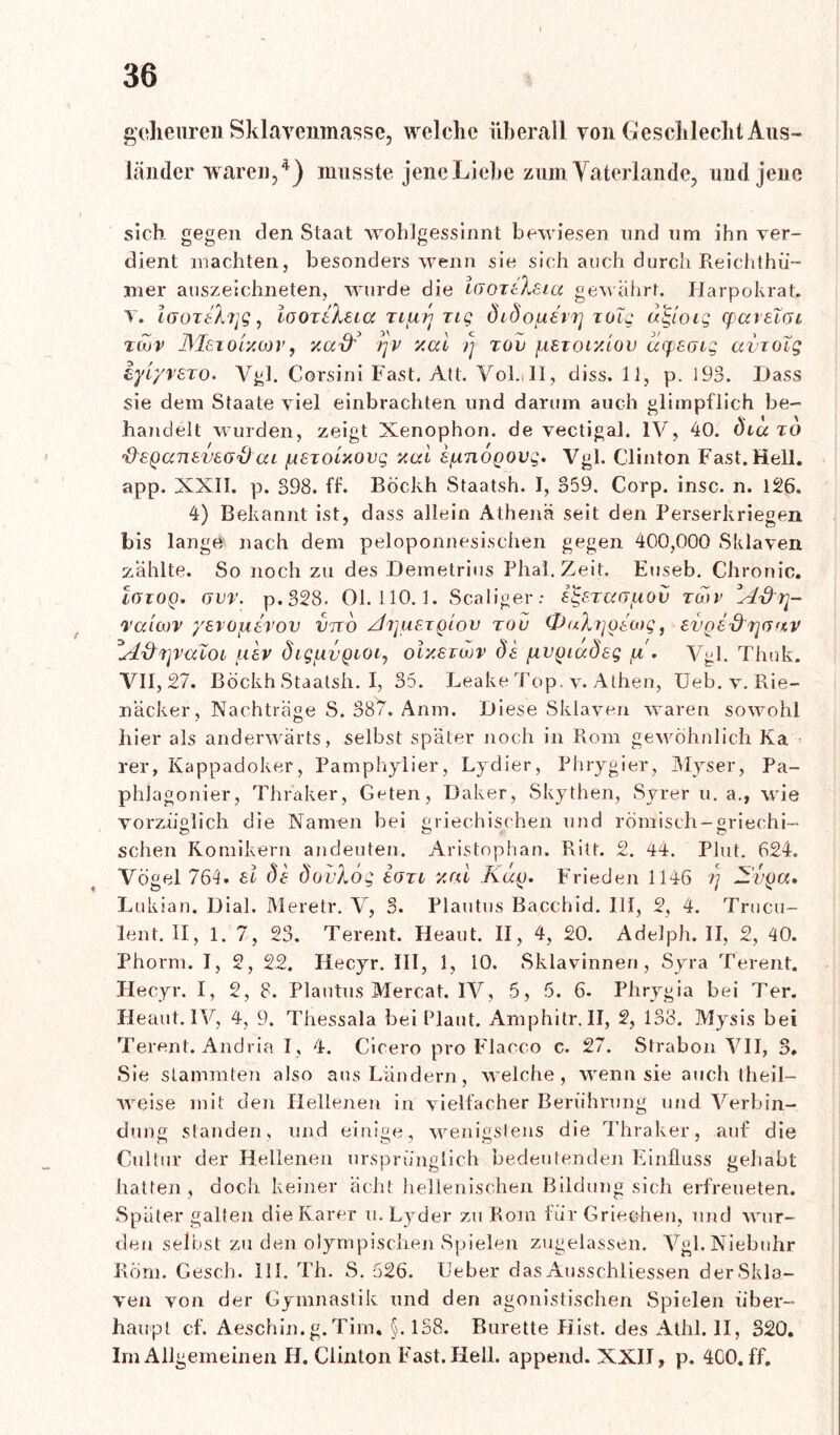 goheuren Sklavenmasse, welche überall von Geschlecht Aus- länder waren,4) musste jene Liehe zum Yaterlande, und jene sich gegen den Staat wohlgessinnt bewiesen und um ihn ver- dient machten, besonders wenn sie sich auch durch Reichthü- mer auszeichneten, wurde die \GoxeXeia gewährt. Harpokrat, v. laoTtXijQ, looTtXeicc Tiiun zig öi douerrj zueg öö-loig cpareTai zcov JM&iolxojv, xad' /jv y.al rj zov fxszor/.iov depeatg avzoig iyiyvszo. Vgl. Corsini Fast. Att. Vol.JI, diss. 11, p. 193. Dass sie dem Staate viel einbrachten und darum auch glimpflich be- handelt wurden, zeigt Xenophon. de vectigal. IV, 40. öiuzo 'frsQccnev&Gxhxi iA£xoixovg xod s/nnoQOvg. Vgl. Clinton Fast. Hell, app. XXII. p. S98. ff. Böckh Staatsh. I, 359. Corp. insc. n. 126. 4) Bekannt ist, dass allein Athenä seit den Perserkriegen bis lange nach dem peloponnesischen gegen 400,000 Sklaven zahlte. So noch zu des Demetrius Phal.Zeit. Euseb. Chronic. igioq. Gvr. p.328. 01.110.1. Scaliger: e^ezccGfiov zwv A-dtj- raicov yerofxtrov imö Ai]uetqIov tou 0uXr]Oea)g, evoe&r\G<tv *A&r\v<noi uev öig/.wQioi, oixsiwv de fivyiadeg pi. Vgl. Thuk. VII, 27. Böckh Staatsh. I, 35. Leake Top. v. Athen, Ueb. v. Rie- näcker, Nachträge S. 387. Anm. Diese Sklaven waren sowohl hier als anderwärts, selbst später noch in Rom gewöhnlich Ka rer, Kappadoker, Pamphylier, Lydier, Phrygier, Myser, Pa- phlagonier, Thraker, Geten, Daker, Skythen, Syrer u. a., wie vorzüglich die Namen bei griechischen und römisch-griechi- schen Komikern andeuten. Aristophan. Ritt. 2. 44. Plut. 624. Vögel 764. ei de dovXöq Igtl v.rd Kccfj. Frieden 1146 rj Avfja, Lukian. Dial. Meretr. Y, 3. Plautus Bacchid. III, 2, 4. Trucu- lent. II, 1. 7, 23. Terent. Heaut. II, 4, 20. Adelph. II, 2, 40. Phorm. I, 2, 22. Hecyr. III, 1, 10. Sklavinnen, Syra Terent. Hecyr. I, 2, 8. Plautus Mercat. IV, 5, 5. 6. Phrygia bei Ter. Heaut. IV, 4, 9. Thessala bei Plaut. Amphitr. II, 2, 138. Mysis bei Terent. Andria I, 4. Cicero pro Flacco c. 27. Strabon VII, 3. Sie stammten also aus Ländern, welche, wenn sie auch theil— aveise mit den Hellenen in vielfacher Berührung und Verbin- dung standen, und einige, wenigstens die Thraker, auf die Cultur der Hellenen ursprünglich bedeutenden Einfluss gehabt hatten, doch keiner acht hellenischen Bildung sich erfreueten. Später galten die Rarer u. Lyder zu Rom für Griechen, und wur- den selbst zu den olympischen Spielen zugelassen. Vgl. Niebuhr Rom. Gesell. 111. Th. S. 626. Geber das Ausschlüssen der Skla- ven von der Gymnastik und den agonistischen Spielen über- haupt cf. Aeschin.g.Tim. §. 138. Bürette Hist, des Athl. II, 320. Im Allgemeinen H. Clinton Fast. Hell, append. XXII, p. 400. ff.