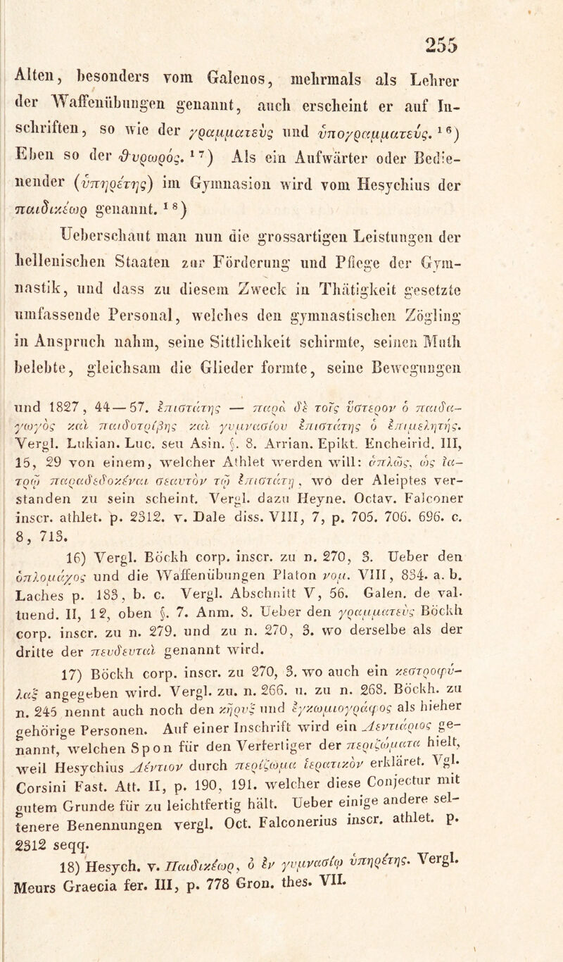 Alten, besonders vom Galenos, mehrmals als Lehrer der ’Waffenübungen genannt, auch erscheint er auf In- schiiften, so nie der yQccftfxciisug und vno/Qccfi^iuzsvg. 16) Eben so der ^u^)co()og. 17) Als ein Aufwärter oder Bedie- nender (vn7]0£T7jg) im Gjinnasioii wird vom Hesychius der noudixtojQ genannt.18) Ueberschaut man nun die grossartigen Leistungen der hellenischen Staaten zur Förderung und Pflege der Gym- nastik, und dass zu diesem Zweck in Thätigkeit gesetzte umfassende Personal, welches den gymnastischen Zögling in Anspruch nahm, seine Sittlichkeit schirmte, seinen Math belebte, gleichsam die Glieder formte, seine Bewegungen und 1827, 44—57. tTTiüTcurjg — twqo. ds roTg vGteqov o naida- ycoyog v.cu TrcudoTtnßpg y.al yvavaGiov tniGruTrjg o t/nuslrjz^g. Yergl. Lukian. Luc. seu Asin. §. 8. Arrian. Epikt. Encheirid. III, 15, 29 von einem, welcher Athlet werden will: vnlwg, tog la- too) naQctdhdoy.Evcu Gsccvxby t(o linGxüxij , wo der Aleiptes ver- standen zu sein scheint. Vergl. dazu Heyne. Octav. Falconer inscr. athlet. p. 2312. v. JDale diss. VIII, 7, p. 705. 706. 696. c. 8, 713. 16) Vergl. Böckh corp. inscr. zu n. 270, 3. Ueber den onlouayog und die Waffenübungen Platon vou. VIII, 834. a. b. Laches p. 183, b. c. Vergl. Abschnitt V, 56. Galen, de val. tuend. II, 12, oben §. 7. Anm. 8. Ueber den yQuuuazEvg Böckh corp. inscr. zu n. 279. und zu n. 270, 3. wo derselbe als der dritte der nevdevxcd genannt wird. 17) Böckh corp. inscr. zu 270, 3. wo auch ein xsGZQoyv- 7«!: angegeben wird. Vergl. zu. n. 266. u. zu n. 268. Böckh. zu n. 245 nennt auch noch den x/joi’l und iyxapioyQayog als hieher gehörige Personen. Auf einer Inschrift wird ein AsvxiciQiog ge nannt, welchen Spon für den Verfertiger der nEoigdjuaxa hielt, weil Hesychius Mvxiov durch nungioaa Ieqcctixov erkläret. Vgl. Corsini Fast. Att. II, p. 190, 191. welcher diese Conjectur mit gutem Grunde für zu leichtfertig hält. Ueber einige andere sei teuere Benennungen vergl. Oct. Falconerius inscr. athlet. p. 2312 seqq. 18) Hesych. v. TlaiSiyArnq, 6 b yvuvaGi'o) vnrj^ixrjg. Vergl. Meurs Graecia fer. III, p. 778 Gron. thes. VII.